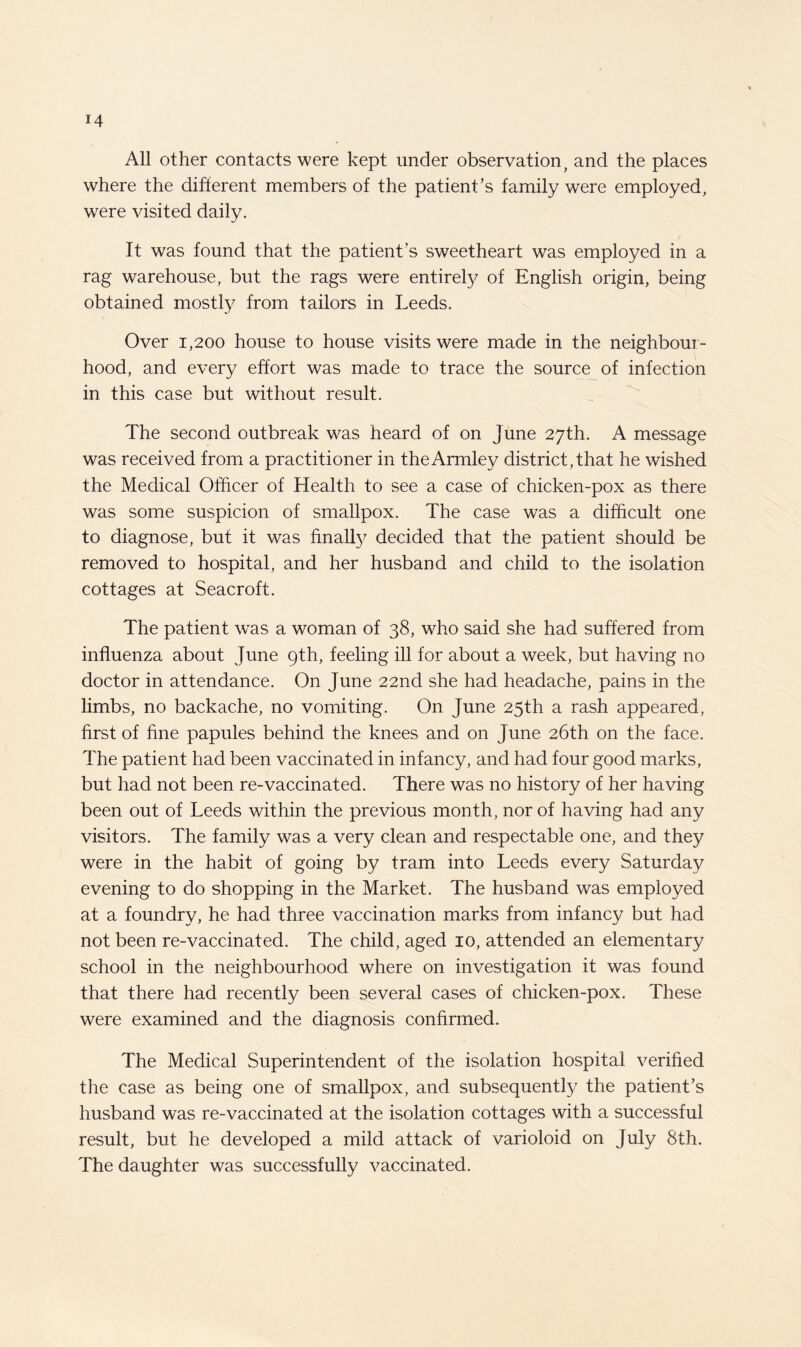 All other contacts were kept under observation, and the places where the different members of the patient’s family were employed, were visited daily. It was found that the patient’s sweetheart was employed in a rag warehouse, but the rags were entirely of English origin, being obtained mostly from tailors in Leeds. Over 1,200 house to house visits were made in the neighbour¬ hood, and every effort was made to trace the source of infection in this case but without result. The second outbreak was heard of on June 27th. A message was received from a practitioner in theArmley district,that he wished the Medical Officer of Health to see a case of chicken-pox as there was some suspicion of smallpox. The case was a difficult one to diagnose, but it was finally decided that the patient should be removed to hospital, and her husband and child to the isolation cottages at Seacroft. The patient w’as a woman of 38, who said she had suffered from influenza about June 9th, feeling ill for about a week, but having no doctor in attendance. On June 22nd she had headache, pains in the limbs, no backache, no vomiting. On June 25th a rash appeared, first of fine papules behind the knees and on June 26th on the face. The patient had been vaccinated in infancy, and had four good marks, but had not been re-vaccinated. There was no history of her having been out of Leeds within the previous month, nor of having had any visitors. The family was a very clean and respectable one, and they were in the habit of going by tram into Leeds every Saturday evening to do shopping in the Market. The husband was employed at a foundry, he had three vaccination marks from infancy but had not been re-vaccinated. The child, aged 10, attended an elementary school in the neighbourhood where on investigation it was found that there had recently been several cases of chicken-pox. These were examined and the diagnosis confirmed. The Medical Superintendent of the isolation hospital verified the case as being one of smallpox, and subsequently the patient’s husband was re-vaccinated at the isolation cottages with a successful result, but he developed a mild attack of varioloid on July 8th. The daughter was successfully vaccinated.