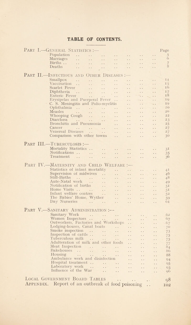 TABLE OF CONTENTS. Part I.—General Statistics :— Page Population . . . . . . . . . . . . . . 5 Marriages . . . . . . . . . . . . . . 6 Births . . . . . . . . . . . . . . . • 7 Deaths . . . . . . . . . . . . . . 8 Part II.—Infectious and Other Diseases :— Smallpox . . . . . . . . . . . . . . 14- Vaccination . . . . . . . . . . . . . . i.5 Scarlet Fever . . . . . . . . . . . . 16 Diphtheria . . . . . . . . . . . . . • 17 Enteric Fever . . . . . . . . . . . . 18 Erysipelas and Puerperal Fever . . . . . . • • 19 C. S. Meningitis and Polio-myelitis . . • • . . 19 Ophthalmia . . . . , . . . . . . . • • 20 Measles . . . . . . . . . . . . . . 20 Whooping Cough . . . . . . . . . . . . 22 Diarrhoea . . . . . . . . . . . . . . 23 Bronchitis and Pneumonia . . . . . . . . 25 Cancer . . . . . . . . . . . . . . 27 Venereal Diseases . . . . . . . . . . . . 27 Comparison with other towns . . . . . . . . 30 Part III.—Tuberculosis :— Mortality Statistics . . . . . . . . . . . . 31 Notifications . . . . . . . . . . . . . . 35 Treatment . . . . . . . . . . . . . . 36 Part IV.—Maternity and Child Welfare :— Statistics of infant mortality . . . . . . . . 41 Supervision of midwives . . . . . . . . . . 46 Still-Births . . . . . . . . . . . . . . 48 Ante-Natal work . . . . . . . . . . . . 49 Notification of births . . . . . . . . . . 51 Home Visits . . . . . . . . . . . . . . 51 Infant welfare centres . . . . . . . . . . 52 The Babies' Home, Wyther . . . . . . . . 59 Day Nurseries . . . . . . . . . . . . 61 Part V.—Sanitary Administration :— Sanitary Work . . . . . . . . . . . . 62 Women Inspectors . . . . . . . . . . ‘ . . 67 Outworkers, Factories and Workshops . . . . . . 67 Lodging-houses, Canal boats . . . . . . . . 70 Smoke inspection . . . . . . . . . . . . 73 Inspection of cattle . . . . . . . . . . . . 75 Tuberculous milk . . . . . . . . . . . . 75 Adulteration of milk and other foods . . . . . . 77 Meat Inspection . . . . . . . . . . . . 84 Bakehouses . . .. . . . . .. . . . . 86 Housing . . . . . . . . . . . . . . 88 Ambulance work and disinfection . . . . . . 94 Hospital treatment . . . . . . . . . . . . 93 Laboratory work . . . . . . . . . . . 93 Influence of the War . . . . . . . . . . go Local Government Board Tables .. .. g$ Appendix. Report of an outbreak of food poisoning .. 102