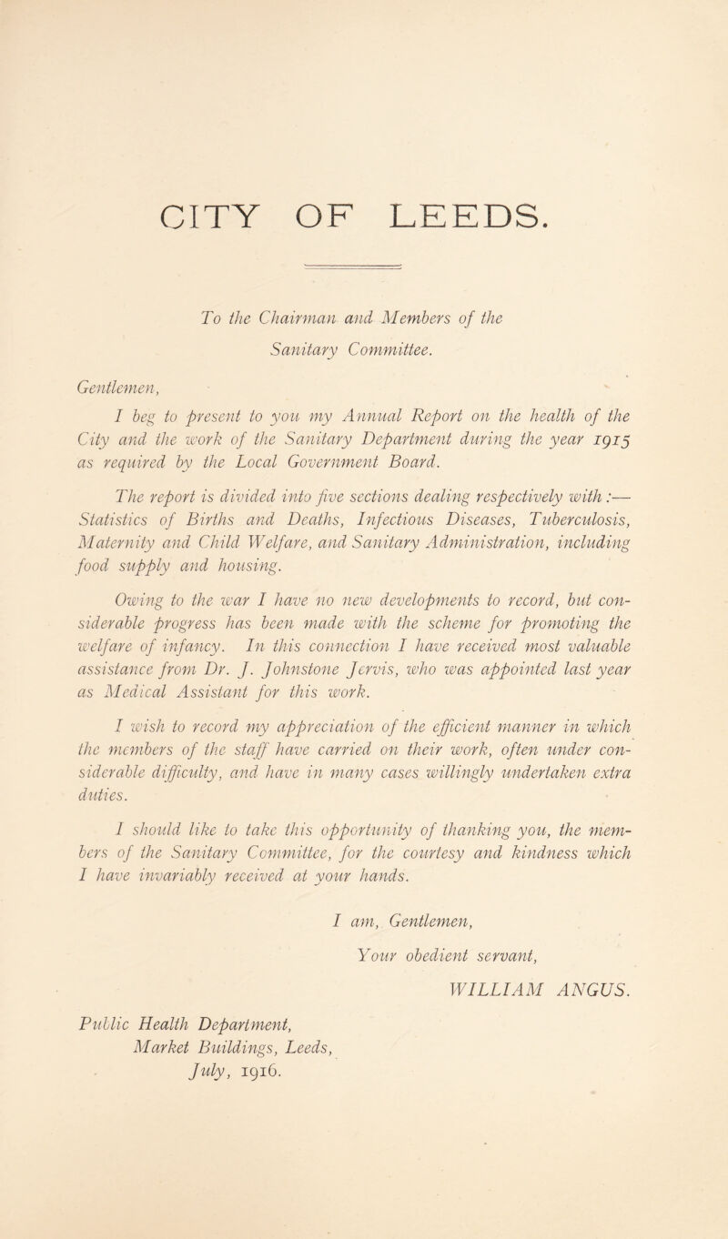 To the Chairman and Members of the Sanitary Committee. Gentlemen, I beg to present to you my Annual Report on the health of the City and the work of the Sanitary Department during the year igiy as required by the Local Government Board. The report is divided into five sections dealing respectively with :— Statistics of Births and Deaths, Infectious Diseases, Tuberculosis, Maternity and Child Welfare, and Sanitary Administration, including food supply and housing. Owing to the tear I have no new developments to record, but con¬ siderable progress has been made with the scheme for promoting the welfare of infancy. In this connection I have received most valuable assistance from Dr. J. Johnstone Jervis, who was appointed last year as Medical Assistant for this work. I wish to record my appreciation of the efficient manner in which the members of the staff have carried on their work, often under con¬ siderable difficulty, and have in many cases willingly undertaken extra duties. I should like to take this opportunity of thanking you, the mem¬ bers of the Sanitary Committee, for the courtesy and kindness which I have invariably received at your hands. I am, Gentlemen, Your obedient servant, WILLIAM ANGUS. Public Health Department, Market Buildings, Leeds, July, 1916.