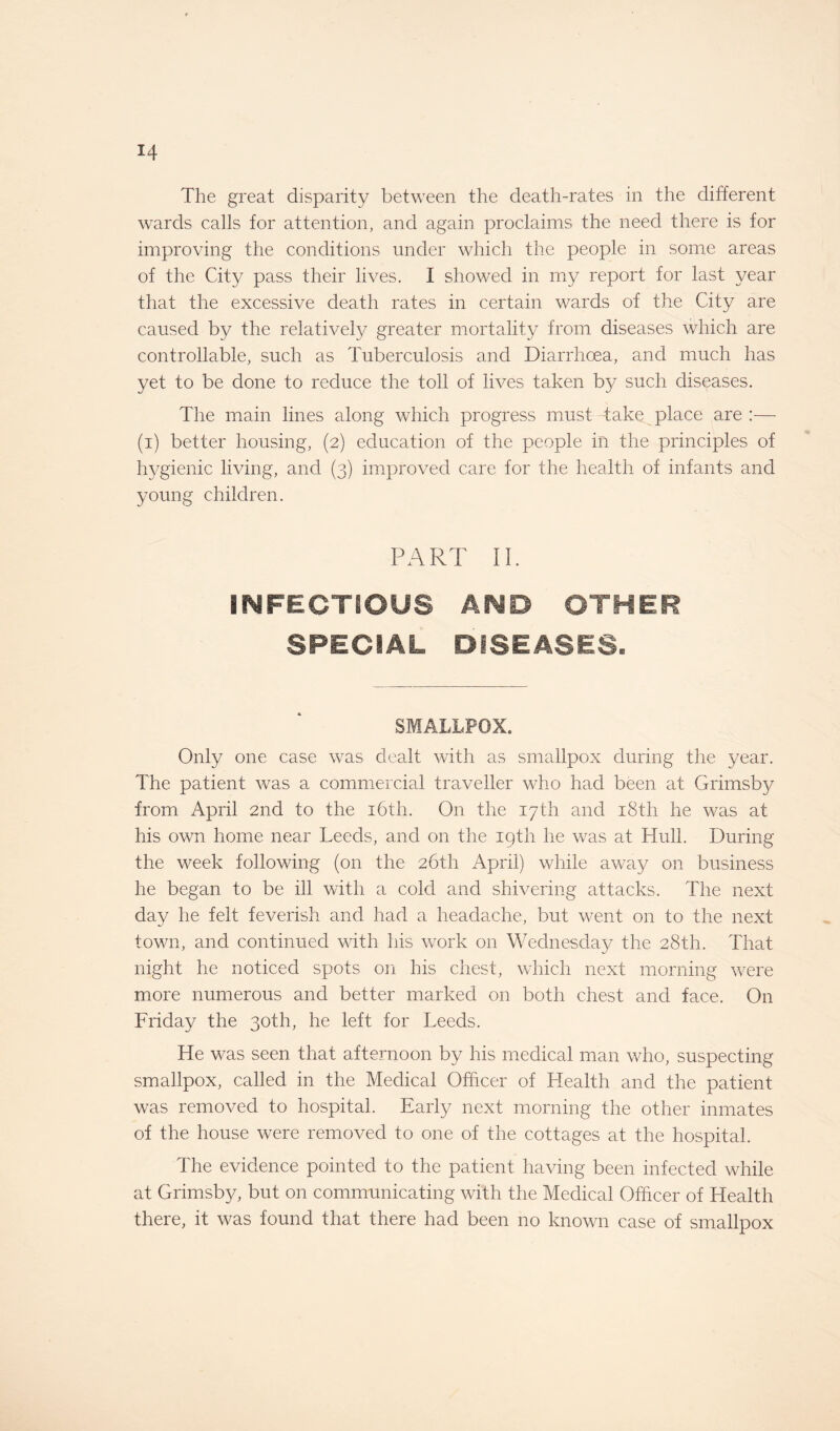 The great disparity between the death-rates in the different wards calls for attention, and again proclaims the need there is for improving the conditions under which the people in some areas of the City pass their lives. I showed in my report for last year that the excessive death rates in certain wards of the City are caused by the relatively greater mortality from diseases which are controllable, such as Tuberculosis and Diarrhoea, and much has yet to be done to reduce the toll of lives taken by such diseases. The main lines along which progress must take place are :— (i) better housing, (2) education of the people in the principles of hygienic living, and (3) improved care for the health of infants and young children. PART II. INFECTIOUS AND OTHER SPECIAL DISEASES. SMALLPOX. Only one case was dealt with as smallpox during the year. The patient was a commercial traveller who had been at Grimsby from April 2nd to the 16th. On the 17 th and 18th he was at his own home near Leeds, and on the 19th he was at Hull. During the week following (on the 26th April) while away on business he began to be ill with a cold and shivering attacks. The next day he felt feverish and had a headache, but went on to the next town, and continued with his work on Wednesday the 28th. That night he noticed spots on his chest, which next morning were more numerous and better marked on both chest and face. On Friday the 30th, he left for Leeds. He was seen that afternoon by his medical man who, suspecting smallpox, called in the Medical Officer of Health and the patient was removed to hospital. Early next morning the other inmates of the house were removed to one of the cottages at the hospital. The evidence pointed to the patient having been infected while at Grimsby, but on communicating with the Medical Officer of Health there, it was found that there had been no known case of smallpox