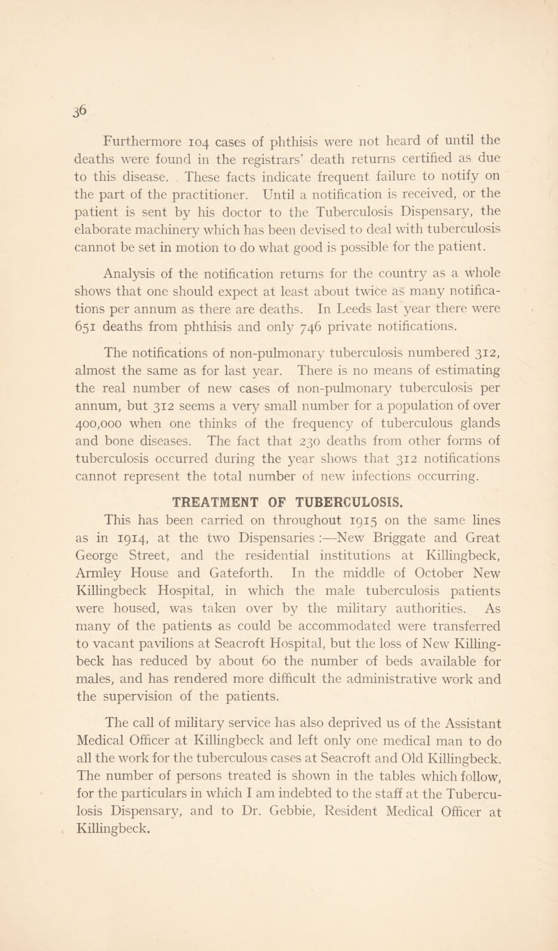 Furthermore 104 cases of phthisis were not heard of until the deaths were found in the registrars’ death returns certified as due to this disease. These facts indicate frequent failure to notify on the part of the practitioner. Until a notification is received, or the patient is sent by his doctor to the Tuberculosis Dispensary, the elaborate machinery which has been devised to deal with tuberculosis cannot be set in motion to do what good is possible for the patient. Analysis of the notification returns for the country as a whole shows that one should expect at least about twice as many notifica¬ tions per annum as there are deaths. In Leeds last year there were 651 deaths from phthisis and only 746 private notifications. The notifications of non-pulmonary tuberculosis numbered 312, almost the same as for last year. There is no means of estimating the real number of new cases of non-pulmonary tuberculosis per annum, but 312 seems a very small number for a population of over 400,000 when one thinks of the frequency of tuberculous glands and bone diseases. The fact that 230 deaths from other forms of tuberculosis occurred during the year shows that 312 notifications cannot represent the total number of new infections occurring. TREATMENT OF TUBERCULOSIS. This has been carried on throughout 1915 on the same lines as in 1914, at the two Dispensaries :—New Briggate and Great George Street, and the residential institutions at Killingbeck, Armley House and Gateforth. In the middle of October New Killingbeck Hospital, in which the male tuberculosis patients were housed, was taken over by the military authorities. As many of the patients as could be accommodated were transferred to vacant pavilions at Seacroft Hospital, but the loss of New Killing¬ beck has reduced by about 60 the number of beds available for males, and has rendered more difficult the administrative work and the supervision of the patients. The call of military service has also deprived us of the Assistant Medical Officer at Killingbeck and left only one medical man to do all the work for the tuberculous cases at Seacroft and Old Killingbeck. The number of persons treated is shown in the tables which follow, for the particulars in which I am indebted to the staff at the Tubercu¬ losis Dispensary, and to Dr. Gebbie, Resident Medical Officer at Killingbeck.