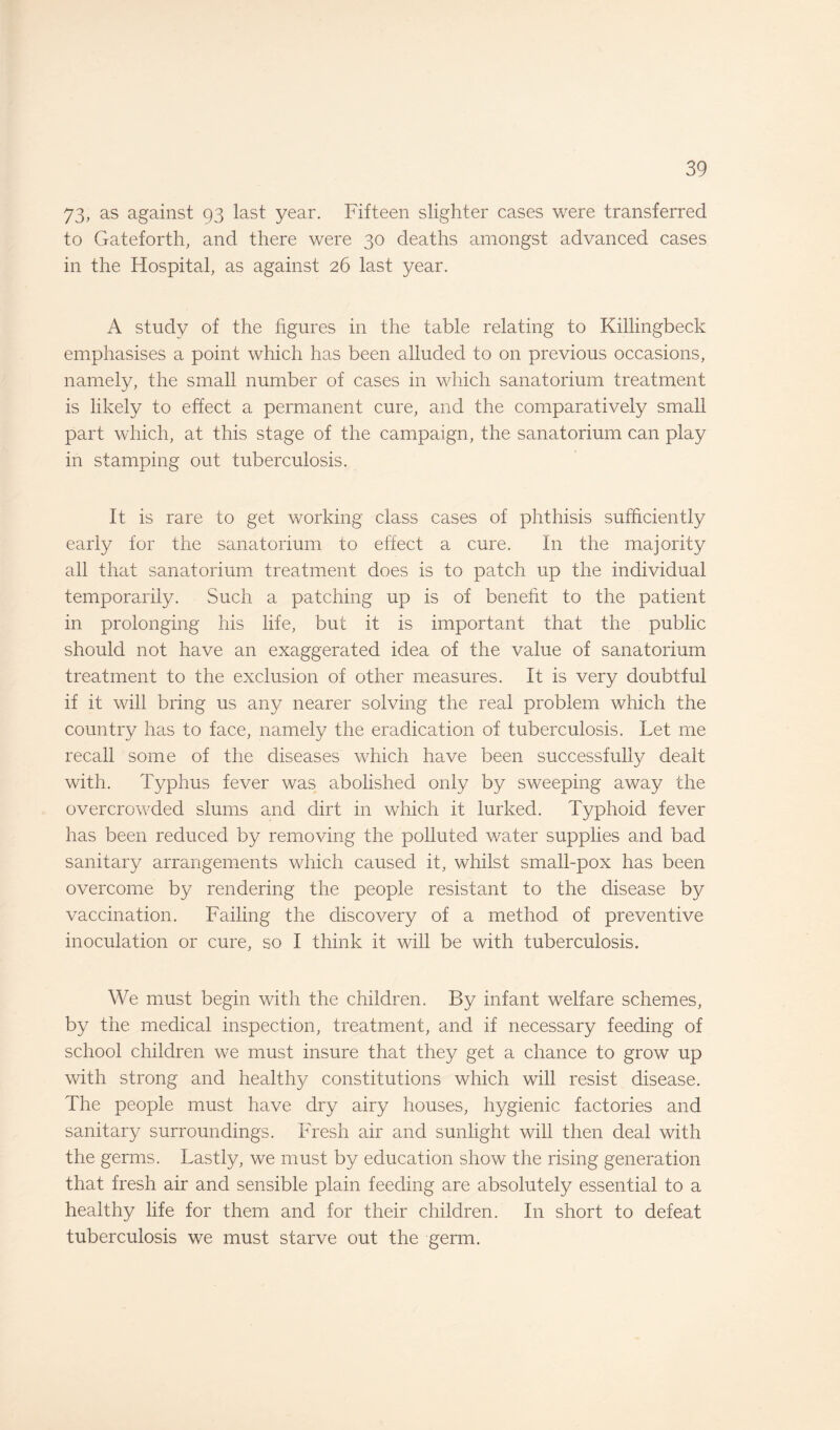 73, as against 93 last year. Fifteen slighter cases were transferred to Gateforth, and there were 30 deaths amongst advanced cases in the Hospital, as against 26 last year. A study of the figures in the table relating to Killingbeck emphasises a point which has been alluded to on previous occasions, namely, the small number of cases in which sanatorium treatment is likely to effect a permanent cure, and the comparatively small part which, at this stage of the campaign, the sanatorium can play in stamping out tuberculosis. It is rare to get working class cases of phthisis sufficiently early for the sanatorium to effect a cure. In the majority all that sanatorium treatment does is to patch up the individual temporarily. Such a patching up is of benefit to the patient in prolonging his life, but it is important that the public should not have an exaggerated idea of the value of sanatorium treatment to the exclusion of other measures. It is very doubtful if it will bring us any nearer solving the real problem which the country has to face, namely the eradication of tuberculosis. Let me recall some of the diseases which have been successfully dealt with. Typhus fever was abolished only by sweeping away the overcrowded slums and dirt in which it lurked. Typhoid fever has been reduced by removing the polluted water supplies and bad sanitary arrangements which caused it, whilst small-pox has been overcome by rendering the people resistant to the disease by vaccination. Failing the discovery of a method of preventive inoculation or cure, so I think it will be with tuberculosis. We must begin with the children. By infant welfare schemes, by the medical inspection, treatment, and if necessary feeding of school children we must insure that they get a chance to grow up with strong and healthy constitutions which will resist disease. The people must have dry airy houses, hygienic factories and sanitary surroundings. Fresh air and sunlight will then deal with the germs. Lastly, we must by education show the rising generation that fresh air and sensible plain feeding are absolutely essential to a healthy life for them and for their children. In short to defeat tuberculosis we must starve out the germ.