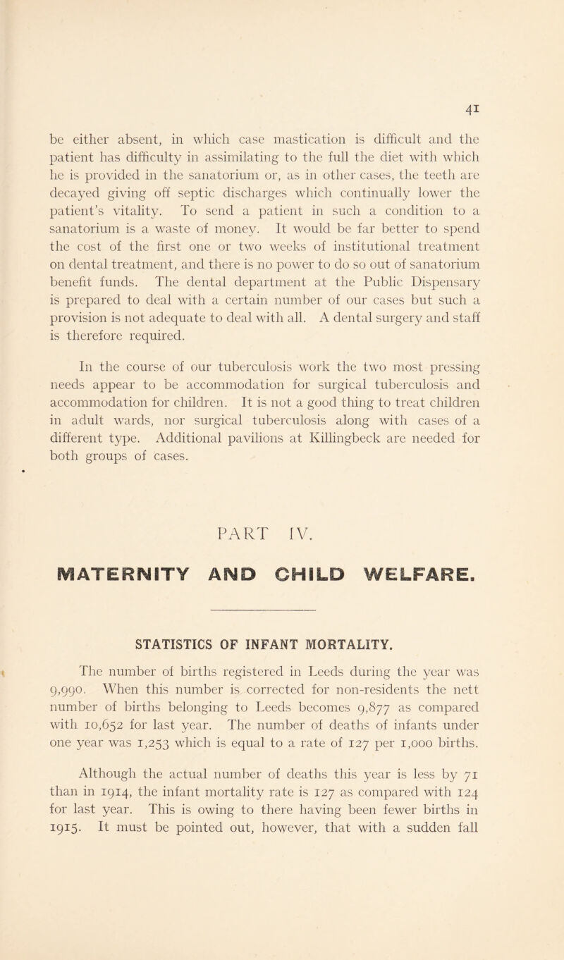 be either absent, in which case mastication is difficult and the patient has difficulty in assimilating to the full the diet with which he is provided in the sanatorium or, as in other cases, the teeth are decayed giving oft septic discharges which continually lower the patient’s vitality. To send a patient in such a condition to a sanatorium is a waste of money. It would be far better to spend the cost of the first one or two weeks of institutional treatment on dental treatment, and there is no power to do so out of sanatorium benefit funds. The dental department at the Public Dispensary is prepared to deal with a certain number of our cases but such a provision is not adequate to deal with all. A dental surgery and staff is therefore required. In the course of our tuberculosis work the two most pressing needs appear to be accommodation for surgical tuberculosis and accommodation for children. It is not a good thing to treat children in adult wards, nor surgical tuberculosis along with cases of a different type. Additional pavilions at Killingbeck are needed for both groups of cases. PART IV. MATERNITY AND CHILD WELFARE. STATISTICS OF INFANT MORTALITY. The number of births registered in Deeds during the year was 9,990. When this number is corrected for non-residents the nett number of births belonging to Deeds becomes 9,877 as compared with 10,652 for last year. The number of deaths of infants under one year was 1,253 which is equal to a rate of 127 per 1,000 births. Although the actual number of deaths this year is less by 71 than in 1914, the infant mortality rate is 127 as compared with 124 for last year. This is owing to there having been fewer births in 1915. It must be pointed out, however, that with a sudden fall