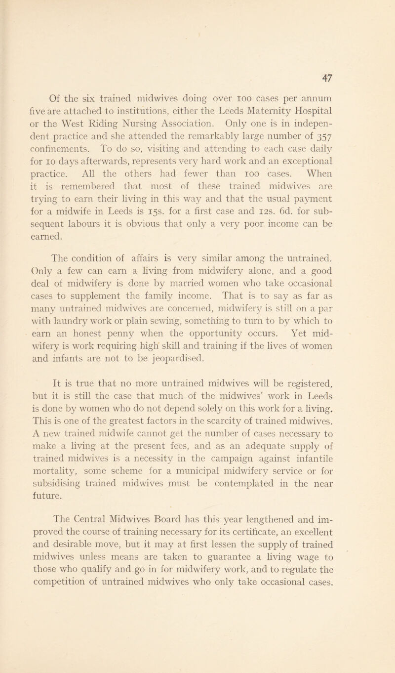 Of the six trained midwives doing over 100 cases per annum five are attached to institutions, either the Leeds Maternity Hospital or the West Riding Nursing Association. Only one is in indepen¬ dent practice and she attended the remarkably large number of 357 confinements. To do so, visiting and attending to each case daily for 10 days afterwards, represents very hard work and an exceptional practice. All the others had fewer than 100 cases. When it is remembered that most of these trained midwives are trying to earn their living in this way and that the usual payment for a midwife in Leeds is 15s. for a first case and 12s. 6d. for sub¬ sequent labours it is obvious that only a very poor income can be earned. The condition of affairs is very similar among the untrained. Only a few can earn a living from midwifery alone, and a good deal of midwifery is done by married women who take occasional cases to supplement the family income. That is to say as far as many untrained midwives are concerned, midwifery is still on a par with laundry work or plain sewing, something to turn to by which to earn an honest penny when the opportunity occurs. Yet mid¬ wifery is work requiring high skill and training if the lives of women and infants are not to be jeopardised. It is true that no more untrained midwives will be registered, but it is still the case that much of the mid wives' work in Leeds is done by women who do not depend solely on this work for a living. This is one of the greatest factors in the scarcity of trained midwives. A new trained midwife cannot get the number of cases necessary to make a living at the present fees, and as an adequate supply of trained midwives is a necessity in the campaign against infantile mortality, some scheme for a municipal midwifery service or for subsidising trained midwives must be contemplated in the near future. The Central Midwives Board has this year lengthened and im¬ proved the course of training necessary for its certificate, an excellent and desirable move, but it may at first lessen the supply of trained midwives unless means are taken to guarantee a living wage to those who qualify and go in for midwifery work, and to regulate the competition of untrained mid wives who only take occasional cases.