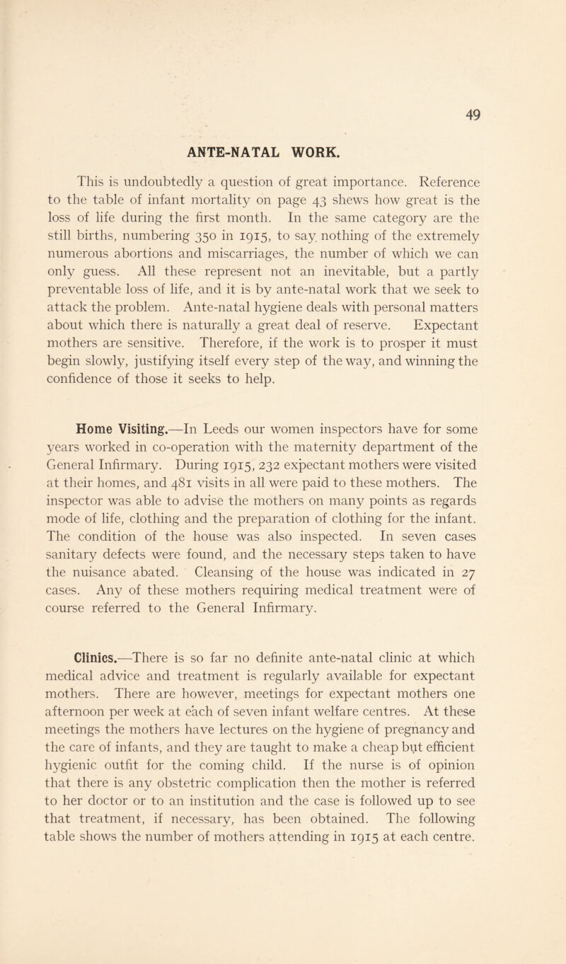 ANTE-NATAL WORK. This is undoubtedly a question of great importance. Reference to the table of infant mortality on page 43 shews how great is the loss of life during the first month. In the same category are the still births, numbering 350 in 1915, to say nothing of the extremely numerous abortions and miscarriages, the number of which we can only guess. All these represent not an inevitable, but a partly preventable loss of life, and it is by ante-natal work that we seek to attack the problem. Ante-natal hygiene deals with personal matters about which there is naturally a great deal of reserve. Expectant mothers are sensitive. Therefore, if the work is to prosper it must begin slowly, justifying itself every step of the way, and winning the confidence of those it seeks to help. Home Visiting.—In Leeds our women inspectors have for some years worked in co-operation with the maternity department of the General Infirmary. During 1915, 232 expectant mothers were visited at their homes, and 481 visits in all were paid to these mothers. The inspector was able to advise the mothers on many points as regards mode of life, clothing and the preparation of clothing for the infant. The condition of the house was also inspected. In seven cases sanitary defects were found, and the necessary steps taken to have the nuisance abated. Cleansing of the house was indicated in 27 cases. Any of these mothers requiring medical treatment were of course referred to the General Infirmary. Clinics.—There is so far no definite ante-natal clinic at which medical advice and treatment is regularly available for expectant mothers. There are however, meetings for expectant mothers one afternoon per week at each of seven infant welfare centres. At these meetings the mothers have lectures on the hygiene of pregnancy and the care of infants, and they are taught to make a cheap but efficient hygienic outfit for the coming child. If the nurse is of opinion that there is any obstetric complication then the mother is referred to her doctor or to an institution and the case is followed up to see that treatment, if necessary, has been obtained. The following table shows the number of mothers attending in 1915 at each centre.