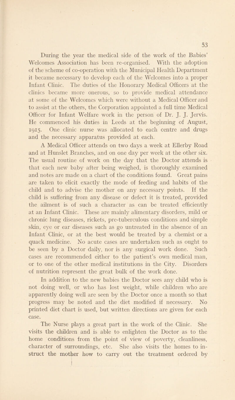 During the year the medical side of the work of the Babies’ Welcomes Association has been re-organised. With the adoption of the scheme of co-operation with the Municipal Health Department it became necessary to develop each of the Welcomes into a proper Infant Clinic. The duties of the Honorary Medical Officers at the clinics became more onerous, so to provide medical attendance at some of the Welcomes which were without a Medical Officer and to assist at the others, the Corporation appointed a full time Medical Officer for Infant Welfare work in the person of Dr. J. J. Jervis. He commenced his duties in Leeds at the beginning of August, 1915. One clinic nurse was allocated to each centre and drugs and the necessary apparatus provided at each. A Medical Officer attends on two days a week at Ellerby Road and at Hunslet Branches, and on one day per week at the other six. The usual routine of work on the day that the Doctor attends is that each new baby after being weighed, is thoroughly examined and notes are made on a chart of the conditions found. Great pains are taken to elicit exactly the mode of feeding and habits of the child and to advise the mother on any necessary points. If the child is suffering from any disease or defect it is treated, provided the ailment is of such a character as can be treated efficiently at an Infant Clinic. These are mainly alimentary disorders, mild or chronic lung diseases, rickets, pre-tuberculous conditions and simple skin, eye or ear diseases such as go untreated in the absence of an Infant Clinic, or at the best would be treated by a chemist or a quack medicine. No acute cases are undertaken such as ought to be seen by a Doctor daily, nor is any surgical work done. Such cases are recommended either to the patient’s own medical man, or to one of the other medical institutions in the City. Disorders of nutrition represent the great bulk of the work done. In addition to the new babies the Doctor sees any child who is not doing well, or who has lost weight, while children who are apparently doing well are seen by the Doctor once a month so that progress may be noted and the diet modified if necessary. No printed diet chart is used, but written directions are given for each case. The Nurse plays a great part in the work of the Clinic. She visits the children and is able to enlighten the Doctor as to the home conditions from the point of view of poverty, cleanliness, character of surroundings, etc. She also visits the homes to in¬ struct the mother how to carry out the treatment ordered by
