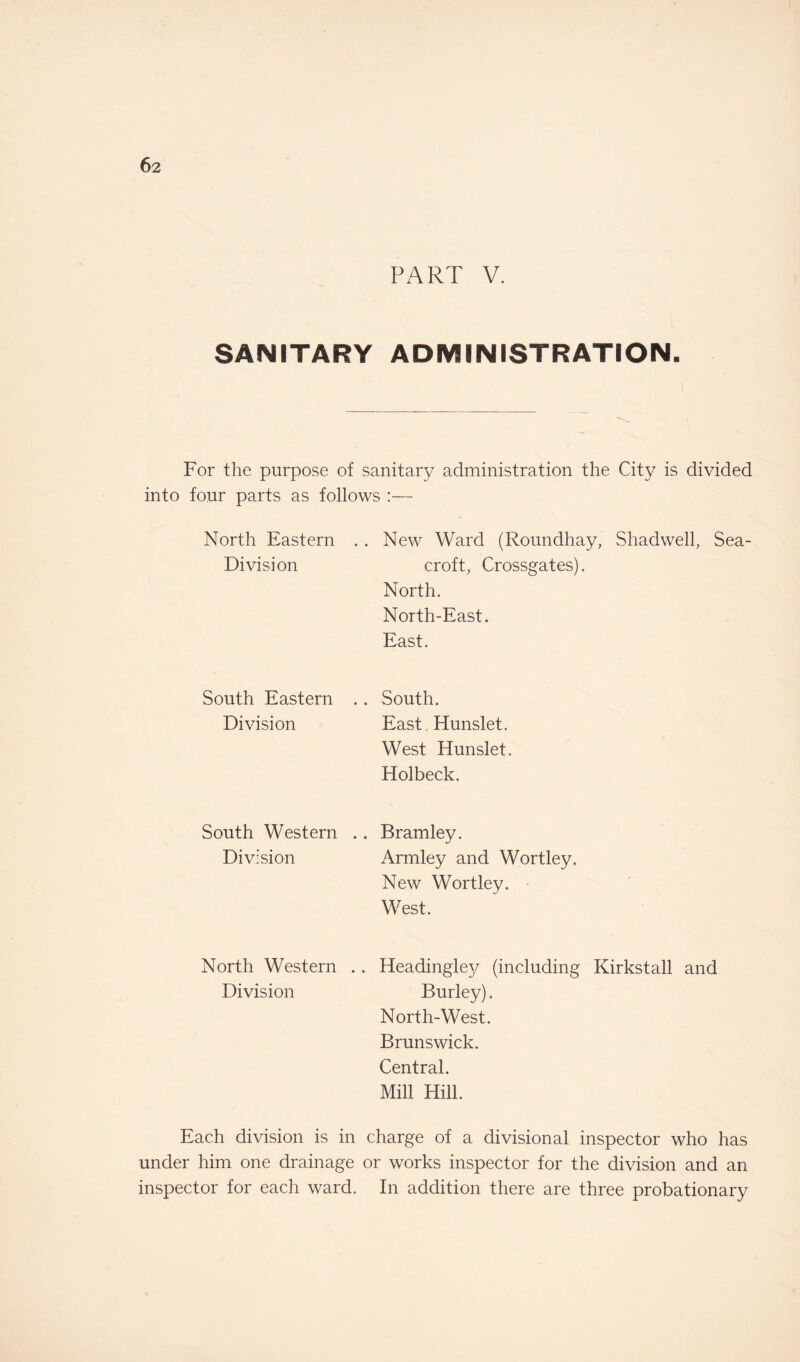 PART V. SANITARY ADMINISTRATION. For the purpose of sanitary administration the City is divided into four parts as follows :— North Eastern Division New Ward (Roundhay, Shadwell, Sea- croft, Crossgates). North. North-East. East. South Eastern Division South. East. Hunslet. West Hunslet. Holbeck. South Western Division Bramley. Armley and Wortley. New Wortley. West. North Western . . Headingley (including Kirkstall and Division Burley). North-West. Brunswick. Central. Mill Hill. Each division is in charge of a divisional inspector who has under him one drainage or works inspector for the division and an inspector for each ward. In addition there are three probationary