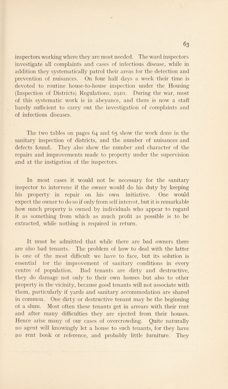 inspectors working where they are most needed. The ward inspectors investigate all complaints and cases of infectious disease, while in addition they systematically patrol their areas for the detection and prevention of nuisances. On four half days a week their time is devoted to routine house-to-house inspection under the Housing (Inspection of Districts) Regulations, 1910. During the war, most of this systematic work is in abeyance, and there is now a staff barely sufficient to carry out the investigation of complaints and of infectious diseases. The two tables on pages 64 and 65 show the work done in the sanitary inspection of districts, and the number of nuisances and defects found. They also show the number and character of the repairs and improvements made to property under the supervision and at the instigation of the inspectors. In most cases it would not be necessary for the sanitary inspector to intervene if the owner would do his duty by keeping his property in repair on his own initiative. One would expect the owner to do so if only from self interest, but it is remarkable how much property is owned by individuals who appear to regard it as something from which as much profit as possible is to be extracted, while nothing is required in return. It must be admitted that while there are bad owners there are also bad tenants. The problem of how to deal with the latter is one of the most difficult we have to face, but its solution is essential for the improvement of sanitary conditions in every centre of population. Bad tenants are dirty and destructive, they do damage not onlv to their own houses but also to other property in the vicinity, because good tenants will not associate with them, particularly if yards and sanitary accommodation are shared in common. One dirty or destructive tenant may be the beginning of a slum. Most often these tenants get in arrears with their rent and after many difficulties they are ejected from their houses. Hence arise many of our cases of overcrowding. Quite naturally no agent will knowingly let a house to such tenants, for they have no rent book or reference, and probably little furniture. They
