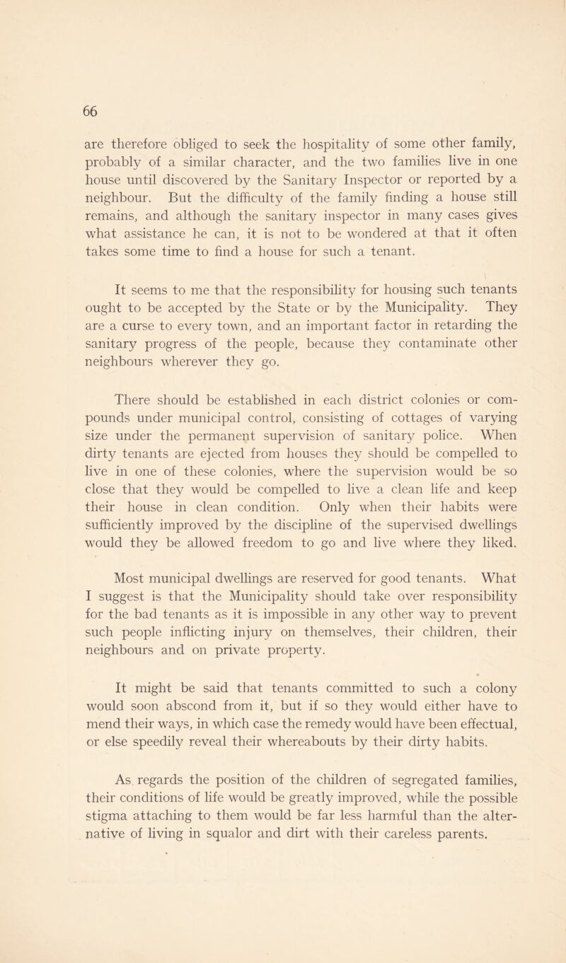 are therefore obliged to seek the hospitality of some other family, probably of a similar character, and the two families live in one house until discovered by the Sanitary Inspector or reported by a neighbour. But the difficulty of the family finding a house still remains, and although the sanitary inspector in many cases gives what assistance he can, it is not to be wondered at that it often takes some time to find a house for such a tenant. It seems to me that the responsibility for housing such tenants ought to be accepted by the State or by the Municipality. They are a curse to every town, and an important factor in retarding the sanitary progress of the people, because they contaminate other neighbours wherever they go. There should be established in each district colonies or com¬ pounds under municipal control, consisting of cottages of varying size under the permanent supervision of sanitary police. When dirty tenants are ejected from houses they should be compelled to live in one of these colonies, where the supervision would be so close that they would be compelled to live a clean life and keep their house in clean condition. Only when their habits were sufficiently improved by the discipline of the supervised dwellings would they be allowed freedom to go and live where they liked. Most municipal dwellings are reserved for good tenants. What I suggest is that the Municipality should take over responsibility for the bad tenants as it is impossible in any other way to prevent such people inflicting injury on themselves, their children, their neighbours and on private property. It might be said that tenants committed to such a colony would soon abscond from it, but if so they would either have to mend their ways, in which case the remedy would have been effectual, or else speedily reveal their whereabouts by their dirty habits. As regards the position of the children of segregated families, their conditions of life would be greatly improved, while the possible stigma attaching to them would be far less harmful than the alter¬ native of living in squalor and dirt with their careless parents.