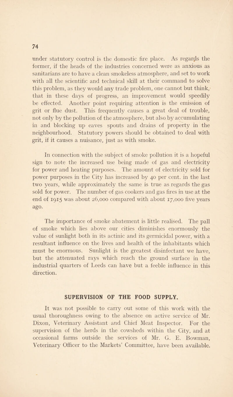 under statutory control is the domestic fire place. As regards the former, if the heads of the industries concerned were as anxious as sanitarians are to have a clean smokeless atmosphere, and set to work with all the scientific and technical skill at their command to solve this problem, as they would any trade problem, one cannot but think, that in these days of progress, an improvement would speedily be effected. Another point requiring attention is the emission of grit or flue dust. This frequently causes a great deal of trouble, not only by the pollution of the atmosphere, but also by accumulating in and blocking up eaves spouts and drains of property in the neighbourhood. Statutory powers should be obtained to deal with grit, if it causes a nuisance, just as with smoke. In connection with the subject of smoke pollution it is a hopeful sign to note the increased use being made of gas and electricity for power and heating purposes. The amount of electricity sold for power purposes in the City has increased by 40 per cent, in the last two years, while approximately the same is true as regards the gas sold for power. The number of gas cookers and gas fires in use at the end of 1915 was about 26,000 compared with about 17,000 five years ago. The importance of smoke abatement is little realised. The pall of smoke which lies above our cities diminishes enormously the value of sunlight both in its actinic and its germicidal power, with a resultant influence on the lives and health of the inhabitants which must be enormous. Sunlight is the greatest disinfectant we have, but the attenuated rays which reach the ground surface in the industrial quarters of Leeds can have but a feeble influence in this direction. SUPERVISION OF THE FOOD SUPPLY. It was not possible to carry out some of this work with the usual thoroughness owing to the absence on active service of Mr. Dixon, Veterinary Assistant and Chief Meat Inspector. For the supervision of the herds in the cowsheds within the City, and at occasional farms outside the services of Mr. G. E. Bowman, Veterinary Officer to the Markets' Committee, have been available.
