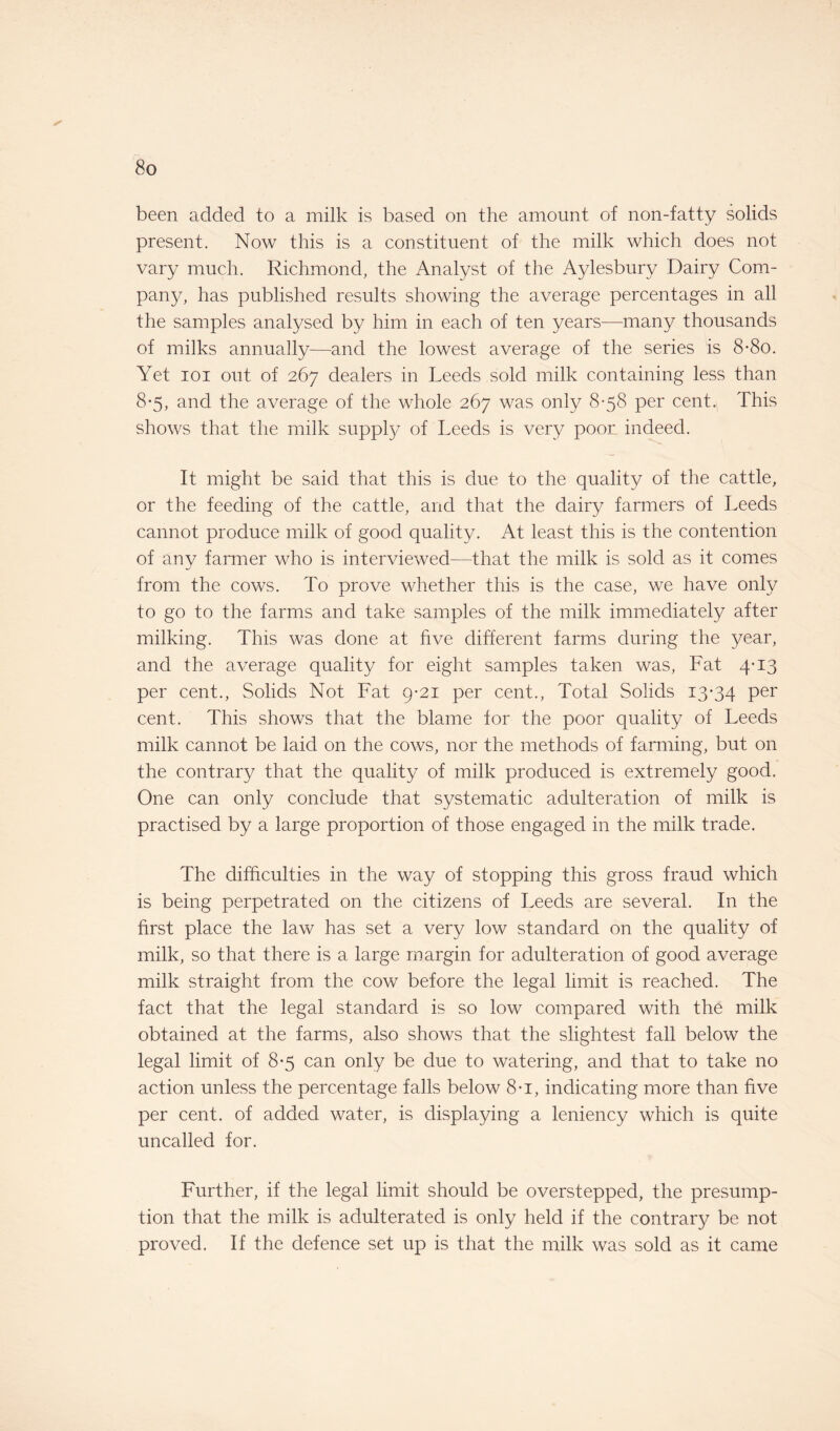 been added to a milk is based on the amount of non-fatty solids present. Now this is a constituent of the milk which does not vary much. Richmond, the Analyst of the Aylesbury Dairy Com¬ pany, has published results showing the average percentages in all the samples analysed by him in each of ten years—many thousands of milks annually—and the lowest average of the series is 8*8o. Yet ioi out of 267 dealers in Leeds sold milk containing less than 8-5, and the average of the whole 267 was only 8-58 per cent. This shows that the milk supply of Leeds is very poor indeed. It might be said that this is due to the quality of the cattle, or the feeding of the cattle, and that the dairy farmers of Leeds cannot produce milk of good quality. At least this is the contention of any farmer who is interviewed—that the milk is sold as it comes from the cows. To prove whether this is the case, we have only to go to the farms and take samples of the milk immediately after milking. This was done at five different farms during the year, and the average quality for eight samples taken was, Fat 4-13 per cent., Solids Not Fat 9-21 per cent., Total Solids 13*34 Per cent. This shows that the blame for the poor quality of Leeds milk cannot be laid on the cows, nor the methods of farming, but on the contrary that the quality of milk produced is extremely good. One can only conclude that systematic adulteration of milk is practised by a large proportion of those engaged in the milk trade. The difficulties in the way of stopping this gross fraud which is being perpetrated on the citizens of Leeds are several. In the first place the law has set a very low standard on the quality of milk, so that there is a large margin for adulteration of good average milk straight from the cow before the legal limit is reached. The fact that the legal standard is so low compared with the milk obtained at the farms, also shows that the slightest fall below the legal limit of 8*5 can only be due to watering, and that to take no action unless the percentage falls below 8*i, indicating more than five per cent, of added water, is displaying a leniency which is quite uncalled for. Further, if the legal limit should be overstepped, the presump¬ tion that the milk is adulterated is only held if the contrary be not proved. If the defence set up is that the milk was sold as it came