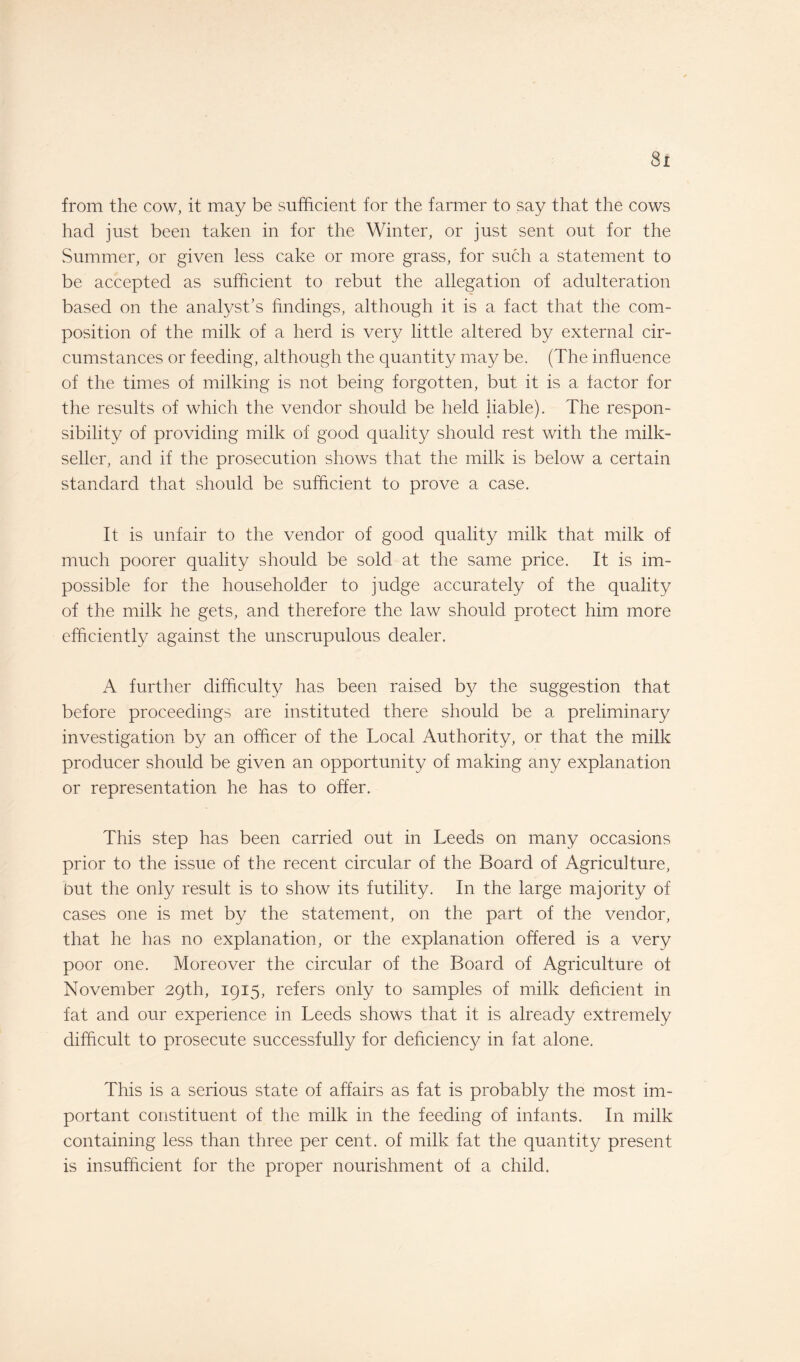 Si from the cow, it may be sufficient for the farmer to say that the cows had just been taken in for the Winter, or just sent out for the Summer, or given less cake or more grass, for such a statement to be accepted as sufficient to rebut the allegation of adulteration based on the analyst’s findings, although it is a fact that the com¬ position of the milk of a herd is very little altered by external cir¬ cumstances or feeding, although the quantity may be. (The influence of the times of milking is not being forgotten, but it is a factor for the results of which the vendor should be held liable). The respon¬ sibility of providing milk of good quality should rest with the milk- seller, and if the prosecution shows that the milk is below a certain standard that should be sufficient to prove a case. It is unfair to the vendor of good quality milk that milk of much poorer quality should be sold at the same price. It is im¬ possible for the householder to judge accurately of the quality of the milk he gets, and therefore the law should protect him more efficiently against the unscrupulous dealer. A further difficulty has been raised by the suggestion that before proceedings are instituted there should be a preliminary investigation by an officer of the Local Authority, or that the milk producer should be given an opportunity of making any explanation or representation he has to offer. This step has been carried out in Leeds on many occasions prior to the issue of the recent circular of the Board of Agriculture, but the only result is to show its futility. In the large majority of cases one is met by the statement, on the part of the vendor, that he has no explanation, or the explanation offered is a very poor one. Moreover the circular of the Board of Agriculture ot November 29th, 1915, refers only to samples of milk deficient in fat and our experience in Leeds shows that it is already extremely difficult to prosecute successfully for deficiency in fat alone. This is a serious state of affairs as fat is probably the most im¬ portant constituent of the milk in the feeding of infants. In milk containing less than three per cent, of milk fat the quantity present is insufficient for the proper nourishment of a child.