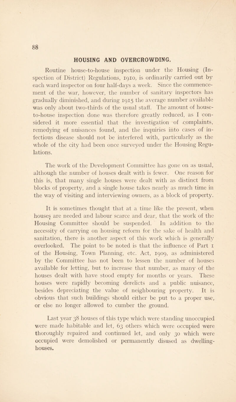 HOUSING AND OVERCROWDING. Routine house-to-house inspection under the Housing (In¬ spection of District) Regulations, 1910, is ordinarily carried out by each ward inspector on four half-days a week. Since the commence¬ ment of the war, however, the number of sanitary inspectors has gradually diminished, and during 1915 the average number available was only about two-thirds of the usual staff. The amount of house- to-house inspection done was therefore greatly reduced, as I con¬ sidered it more essential that the investigation of .complaints, remedying of nuisances found, and the inquiries into cases of in¬ fectious disease should not be interfered with, particularly as the whole of the city had been once surveyed under the Housing Regu¬ lations. The work of the Development Committee has gone on as usual, although the number of houses dealt with is fewer. One reason for this is, that many single houses were dealt with as distinct from blocks of property, and a single house takes nearly as much time in the way of visiting and interviewing owners, as a block of property. It is sometimes thought that at a time like the present, when houses are needed and labour scarce and dear, that the work of the Housing Committee should be suspended. In addition to the necessity of carrying on housing reform for the sake of health and sanitation, there is another aspect of this work which is generally overlooked. The point to be noted is that the influence of Part 1 of the Housing, Town Planning, etc. Act, 1909, as administered by the Committee has not been to lessen the number of houses available for letting, but to increase that number, as many of the houses dealt with have stood empty for months or years. These houses were rapidly becoming derelicts and a public nuisance, besides depreciating the value of neighbouring property. It is obvious that such buildings should either be put to a proper use, or else no longer allowed to cumber the ground. Last year 38 houses of this type which were standing unoccupied were made habitable and let, 63 others which were occupied were thoroughly repaired and continued let, and only 30 which were occupied were demolished or permanently disused as dwelling- houses.