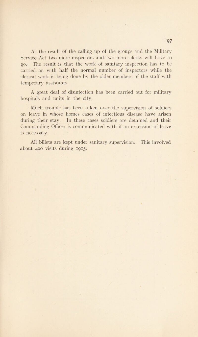 As the result of the calling up of the groups and the Military Service Act two more inspectors and two more clerks will have to go. The result is that the work of sanitary inspection has to be carried, on with half the normal number of inspectors while the clerical work is being done by the older members of the staff with temporary assistants. A great deal of disinfection has been carried out for military hospitals and units in the city. Much trouble has been taken over the supervision of soldiers on leave in whose homes cases of infectious disease have arisen during their stay. In these cases soldiers are detained and their Commanding Officer is communicated with if an extension of leave is necessary. All billets are kept under sanitary supervision. This involved about 400 visits during 1915. %