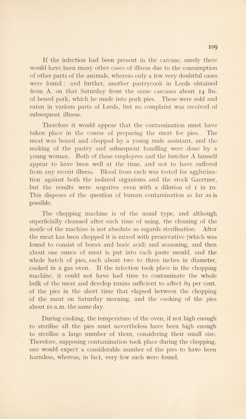 iog If the infection had been present in the carcase, surely there would have been many other cases of illness due to the consumption of other parts of the animals, whereas only a few very doubtful cases were found ; and further, another pastrycook in Leeds obtained from A. on that Saturday from the same carcases about 14 lbs. of boned pork, which he made into pork pies. These were sold and eaten in various parts of Leeds, but no complaint was received of subsequent illness. Therefore it would appear that the contamination must have taken place in the course of preparing the meat for pies. The meat was boned and chopped by a young male assistant, and the making of the pastry and subsequent handling were done by a young woman. Both of these employees and the butcher A himself appear to have been well at the time, and not to have suffered from any recent illness. Blood from each was tested for agglutina¬ tion against both the isolated organisms and the stock Gaertner, but the results were negative even with a dilution of 1 in 10. This disposes of the question of human contamination as far as is possible. The chopping machine is of the usual type, and although superficially cleansed after each time of using, the cleaning of the inside of the machine is not absolute as regards sterilisation. After the meat has been chopped it is mixed with preservative (which was found to consist of borax and boric acid) and seasoning, and then about one ounce of meat is put into each paste mould, and the whole batch of pies, each about two to three inches in diameter, cooked in a gas oven. If the infection took place in the chopping machine, it could not have had time to contaminate the whole bulk of the meat and develop toxins sufficient to affect 89 per cent, of the pies in the short time that elapsed between the chopping of the meat on Saturday morning, and the cooking of the pies about 10 a.m. the same day. During cooking, the temperature of the oven, if not high enough to sterilise all the pies must nevertheless have been high enough to sterilise a large number of them, considering their small size. Therefore, supposing contamination took place during the chopping, one would expect a considerable number of the pies to have been harmless, whereas, in fact, very few such were found.