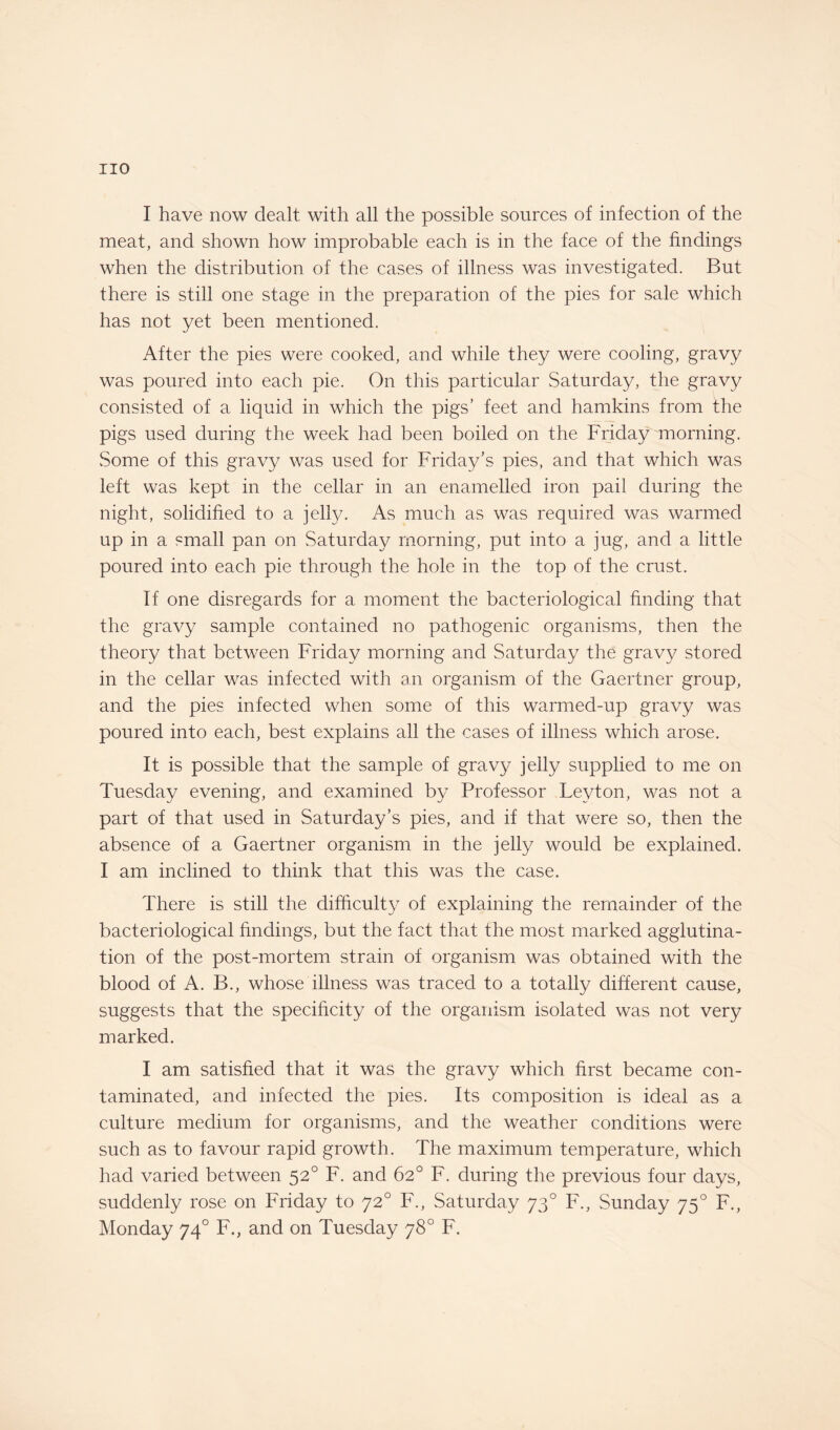 I have now dealt with all the possible sources of infection of the meat, and shown how improbable each is in the face of the findings when the distribution of the cases of illness was investigated. But there is still one stage in the preparation of the pies for sale which has not yet been mentioned. After the pies were cooked, and while they were cooling, gravy was poured into each pie. On this particular Saturday, the gravy consisted of a liquid in which the pigs’ feet and hamkins from the pigs used during the week had been boiled on the Friday morning. Some of this gravy was used for Friday’s pies, and that which was left was kept in the cellar in an enamelled iron pail during the night, solidified to a jelly. As much as was required was warmed up in a small pan on Saturday morning, put into a jug, and a little poured into each pie through the hole in the top of the crust. If one disregards for a moment the bacteriological finding that the gravy sample contained no pathogenic organisms, then the theory that between Friday morning and Saturday the gravy stored in the cellar was infected with an organism of the Gaertner group, and the pies infected when some of this warmed-up gravy was poured into each, best explains all the cases of illness which arose. It is possible that the sample of gravy jelly supplied to me on Tuesday evening, and examined by Professor Leyton, was not a part of that used in Saturday’s pies, and if that were so, then the absence of a Gaertner organism in the jelly would be explained. I am inclined to think that this was the case. There is still the difficulty of explaining the remainder of the bacteriological findings, but the fact that the most marked agglutina¬ tion of the post-mortem strain of organism was obtained with the blood of A. B., whose illness was traced to a totally different cause, suggests that the specificity of the organism isolated was not very marked. I am satisfied that it was the gravy which first became con¬ taminated, and infected the pies. Its composition is ideal as a culture medium for organisms, and the weather conditions were such as to favour rapid growth. The maximum temperature, which had varied between 520 F. and 62° F. during the previous four days, suddenly rose on Friday to 720 F., Saturday 730 F., Sunday 750 F., Monday 740 F., and on Tuesday 78° F.