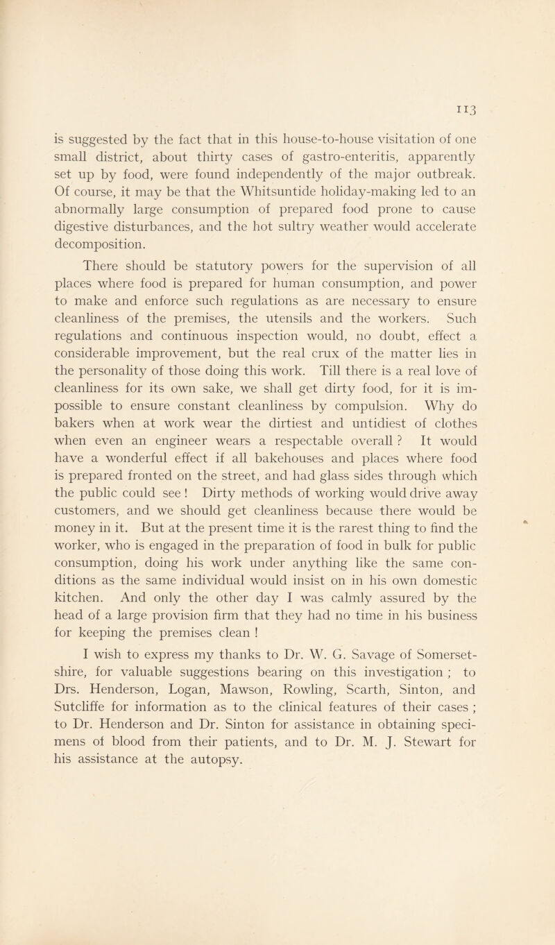 is suggested by the fact that in this house-to-house visitation of one small district, about thirty cases of gastro-enteritis, apparently set up by food, were found independently of the major outbreak. Of course, it may be that the Whitsuntide holiday-making led to an abnormally large consumption of prepared food prone to cause digestive disturbances, and the hot sultry weather would accelerate decomposition. There should be statutory powers for the supervision of all places where food is prepared for human consumption, and power to make and enforce such regulations as are necessary to ensure cleanliness of the premises, the utensils and the workers. Such regulations and continuous inspection would, no doubt, effect a considerable improvement, but the real crux of the matter lies in the personality of those doing this work. Till there is a real love of cleanliness for its own sake, we shall get dirty food, for it is im¬ possible to ensure constant cleanliness by compulsion. Why do bakers when at work wear the dirtiest and untidiest of clothes when even an engineer wears a respectable overall ? It would have a wonderful effect if all bakehouses and places where food is prepared fronted on the street, and had glass sides through which the public could see ! Dirty methods of working would drive away customers, and we should get cleanliness because there would be money in it. But at the present time it is the rarest thing to find the worker, who is engaged in the preparation of food in bulk for public consumption, doing his work under anything like the same con¬ ditions as the same individual would insist on in his own domestic kitchen. And only the other day I was calmly assured by the head of a large provision firm that they had no time in his business for keeping the premises clean ! I wish to express my thanks to Dr. W. G. Savage of Somerset¬ shire, for valuable suggestions bearing on this investigation ; to Drs. Henderson, Logan, Mawson, Rowling, Scarth, Sinton, and Sutcliffe for information as to the clinical features of their cases ; to Dr. Henderson and Dr. Sinton for assistance in obtaining speci¬ mens of blood from their patients, and to Dr. M. J. Stewart for his assistance at the autopsy.