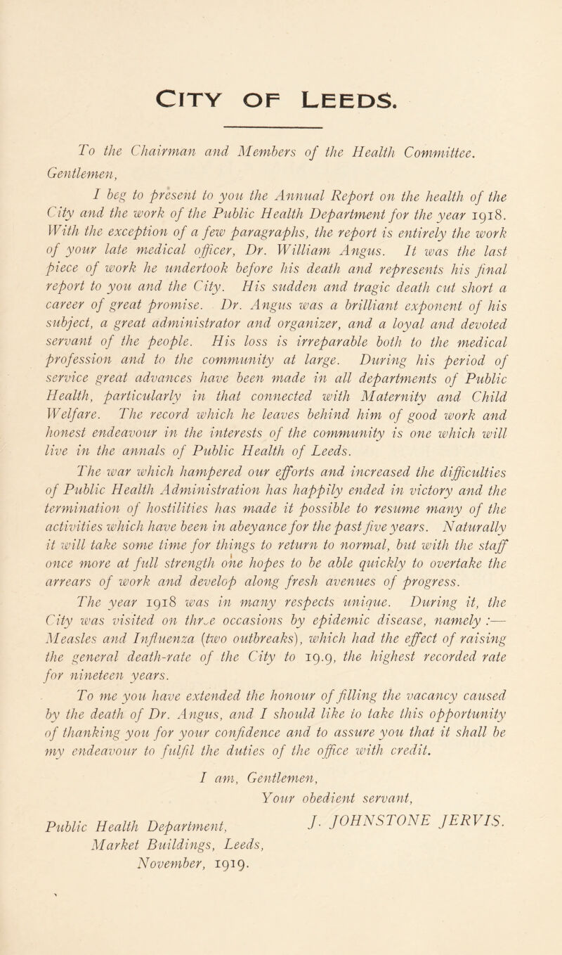 To the Chairman and Members of the Health Committee. Gentlemen, I beg to present to you the Annual Report on the health of the ( ity and the work of the Public Health Department for the year 1918. With the exception of a few paragraphs, the report is entirely the work of your late medical officer, Dr. William Angus. It was the last piece of work he undertook before his death and represents his final report to you and the City. His sudden and tragic death cut short a career of great promise. Dr. Angus was a brilliant exponent of his subject, a great administrator and organizer, and a loyal and devoted servant of the people. His loss is irreparable both to the medical profession and to the community at large. During his period of service great advances have been made in all departments of Public Health, particularly in that connected with Maternity and Child Welfare. The record which he leaves behind him of good work and honest endeavour in the interests of the community is one which will live in the annals of Public Health of Leeds. The war which hampered our efforts and increased the difficulties of Public Health Administration has happily ended in victory and the termination of hostilities has made it possible to resume many of the activities which have been in abeyance for the past five years. Naturally it will take some time- for things to return to normal, but with the staff once more at full strength one hopes to be able quickly to overtake the arrears of work and develop along fresh avenues of progress. The year 1918 was in many respects unique. During it, the City was visited on thr^e occasions by epidemic disease, namely :— Measles and Influenza (two outbreaks), which had the effect of raising the general death-rate of the City to 19.9, the highest recorded rate for nineteen years. To me you have extended the honour of filling the vacancy caused by the death of Dr. Angus, and I should like to take this opportunity of thanking you for your confidence and to assure you that it shall be my endeavour to fulfil the duties of the office with credit. I am, Gentlemen, Your obedient servant, Public Health Department, /• JOHNSTONE JERVIS. Market Buildings, Leeds, November, 1939.