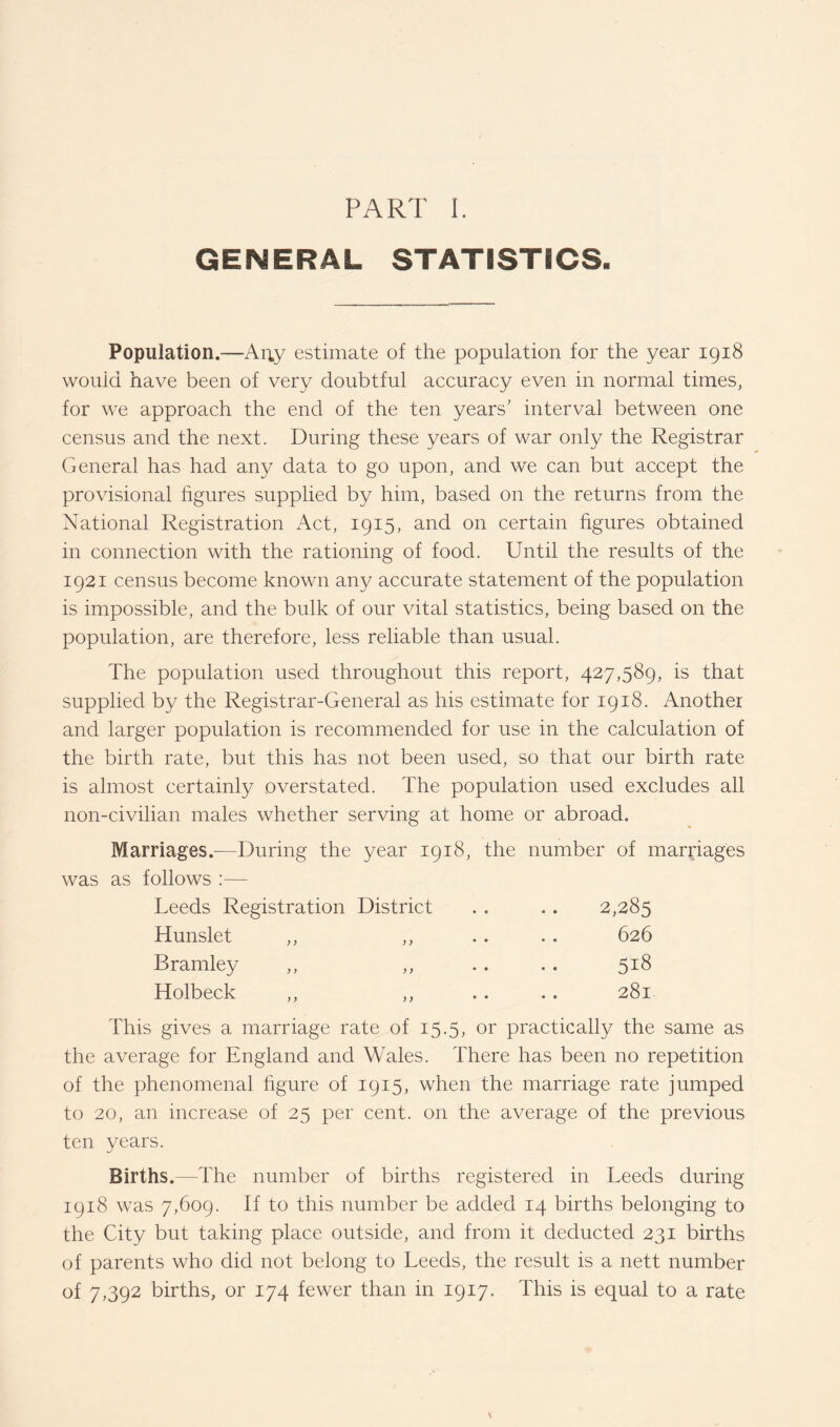 GENERAL STATISTICS. Population.—Arty estimate of the population for the year 1918 would have been of very doubtful accuracy even in normal times, for we approach the end of the ten years’ interval between one census and the next. During these years of war only the Registrar General has had any data to go upon, and we can but accept the provisional figures supplied by him, based on the returns from the National Registration x\ct, 1915, and on certain figures obtained in connection with the rationing of food. Until the results of the 1921 census become known any accurate statement of the population is impossible, and the bulk of our vital statistics, being based on the population, are therefore, less reliable than usual. The population used throughout this report, 427,589, is that supplied by the Registrar-General as his estimate for 1918. Another and larger population is recommended for use in the calculation of the birth rate, but this has not been used, so that our birth rate is almost certainly overstated. The population used excludes all non-civilian males whether serving at home or abroad. Marriages.—During the year 1918, the number of marriages was as follows :— Leeds Registration District 2,285 Hunslet ,, ,, 626 Bramley ,, ,, 518 Holbeck ,, ,, .. 281 This gives a marriage rate of 15.5, or practically the same as the average for England and Wales. There has been no repetition of the phenomenal figure of 1915, when the marriage rate jumped to 20, an increase of 25 per cent, on the average of the previous ten years. Births.—The number of births registered in Leeds during 1918 was 7,609. If to this number be added 14 births belonging to the City but taking place outside, and from it deducted 231 births of parents who did not belong to Leeds, the result is a nett number