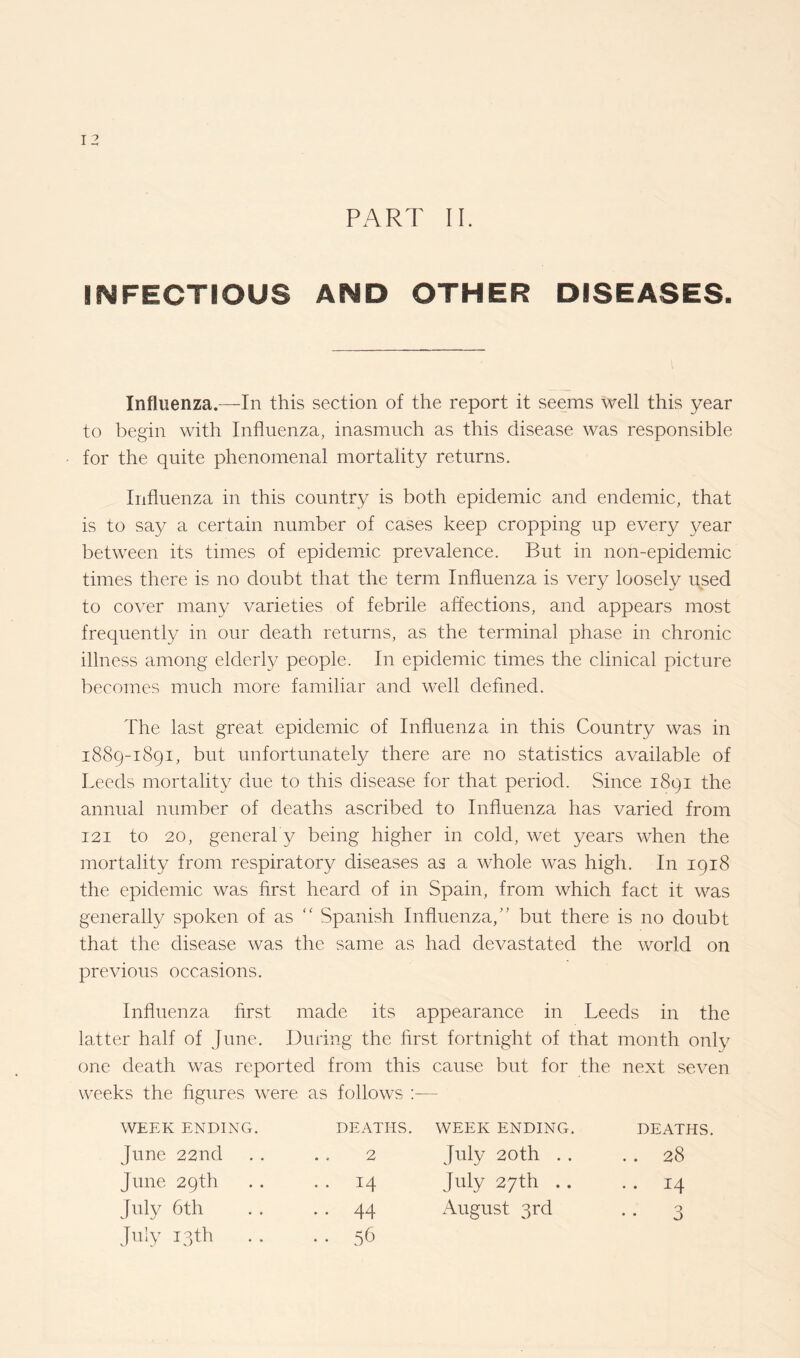 I 2 PART II. INFECTIOUS AND OTHER DISEASES. Influenza.—In this section of the report it seems well this year to begin with Influenza, inasmuch as this disease was responsible for the quite phenomenal mortality returns. Influenza in this country is both epidemic and endemic, that is to say a certain number of cases keep cropping up every year between its times of epidemic prevalence. But in non-epidemic times there is no doubt that the term Influenza is very loosely used to cover many varieties of febrile affections, and appears most frequently in our death returns, as the terminal phase in chronic illness among elderly people. In epidemic times the clinical picture becomes much more familiar and well defined. The last great epidemic of Influenza in this Country was in 1889-1891, but unfortunately there are no statistics available of Leeds mortality due to this disease for that period. Since 1891 the annual number of deaths ascribed to Influenza has varied from 121 to 20, general y being higher in cold, wet years when the mortality from respiratory diseases as a whole was high. In 1918 the epidemic was first heard of in Spain, from which fact it was generally spoken of as “ Spanish Influenza,” but there is no doubt that the disease was the same as had devastated the world on previous occasions. Influenza first made its appearance in Leeds in the latter half of June. During the first fortnight of that month only one death was reported from this cause but for the next seven weeks the figures were as follows WEEK ENDING. June 22nd June 29th July 6th July 13th DEATHS. WEEK ENDING. DEATHS. 2 July 20th . . . . 28 14 July 27th . . . . 14 44 August 3rd . . 3 56