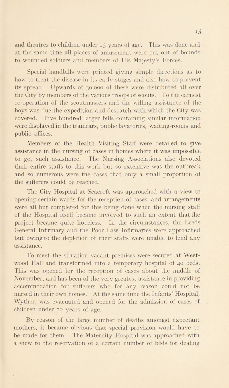 ^5 and theatres to children under 13 years of age. This was done and at the same time all places of amusement were put out of bounds to wounded soldiers and members of His Majesty’s Forces. Special handbills were printed giving simple directions as to how to treat the disease in its early stages and also how to prevent its spread. Upwards of 30,000 of these were distributed all over the City by members of the various troops of scouts. To the earnest co-operation of the scoutmasters and the willing assistance of the boys was due the expedition and despatch with which the City was covered. Five hundred larger bills containing similar information were displayed in the tramcars, public lavatories, waiting-rooms and public offices. Members of the Health Visiting Staff were detailed to give assistance in the nursing of cases in homes where it was impossible to get such assistance. The Nursing Associations also devoted their entire staffs to this work but so extensive was the outbreak and so numerous were the cases that only a small proportion of the sufferers could be reached. The City Hospital at Seacroft was approached with a view to opening certain wards for the reception of cases, and arrangements were all but completed for this being done when the nursing staff of the Hospital itself became involved to such an extent that the project became quite hopeless. In the circumstances, the Leeds General Infirmary and the Poor Law Infirmaries were approached but owing to the depletion of their staffs were unable to lend any assistance. To meet the situation vacant premises were secured at Weet- wood Hall and transformed into a temporary hospital of 40 beds. This was opened for the reception of cases about the middle of November, and has been of the very greatest assistance in providing accommodation for sufferers who for any reason could not be nursed in their own homes. At the same time the Infants’ Hospital, Wyther, was evacuated and opened for the admission of cases of children under 10 years of age. By reason of the large number of deaths amongst expectant mothers, it became obvious that special provision would have to be made for them. The Maternity Hospital was approached with a view to the reservation of a certain number of beds for dealing