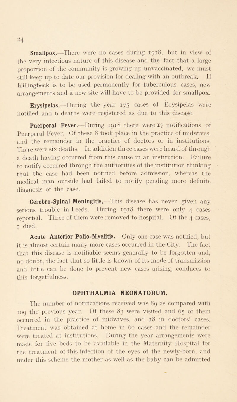 Smallpox.—There were no cases during 1918, but in view of the very infectious nature of this disease and the fact that a large proportion of the community is growing up unvaccinated, we must still keep up to date our provision for dealing with an outbreak. If Killingbeck is to be used permanently for tuberculous cases, new arrangements and a new site will have to be provided for smallpox. Erysipelas.—During the year 175 cases of Erysipelas were notified and 6 deaths were registered as due to this disease. Puerperal Fever.—During 1918 there were 17 notifications of Puerperal Fever. Of these 8 took place in the practice of midwives, and the remainder in the practice of doctors or in institutions. There were six deaths. In addition three cases were heard of through a death having occurred from this cause in an institution. Failure to notify occurred through the authorities of the institution thinking that the case had been notified before admission, whereas the medical man outside had failed to notify pending more definite diagnosis of the case. Cerebro-Spinal Meningitis. This disease has never given any serious trouble in Leeds. During 1918 there were only 4 cases reported. Three of them were removed to hospital. Of the 4 cases, 1 died. Acute Anterior Polio-Myelitis.—Only one case was notified, but it is almost certain many more cases occurred in the City. The fact that this disease is notifiable seems generally to be forgotten and, no doubt, the fact that so little is known of its mode of transmission and little can be done to prevent new cases arising, conduces to this forgetfulness. OPHTHALMIA NEONATORUM. The number of notifications received was 89 as compared with 109 the previous year. Of these 83 were visited and 65 of them occurred in the practice of midwives, and 18 in doctors’ cases. Treatment was obtained at home in 60 cases and the remainder were treated at institutions. During the year arrangements were made for five beds to be available in the Maternity Hospital for the treatment of this infection of the eyes of the newly-born, and under this scheme the mother as well as the baby can be admitted