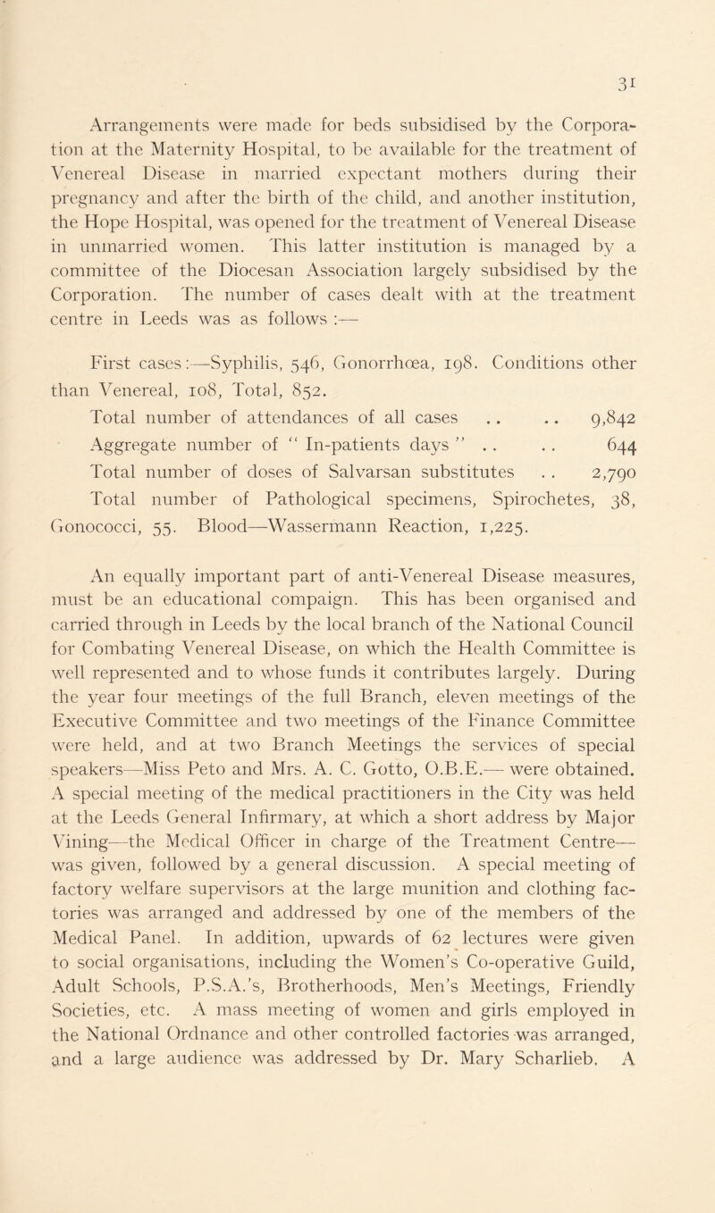 Arrangements were made for beds subsidised by the Corpora¬ tion at the Maternity Hospital, to be available for the treatment of Venereal Disease in married expectant mothers during their pregnancy and after the birth of the child, and another institution, the Hope Hospital, was opened for the treatment of Venereal Disease in unmarried women. This latter institution is managed by a committee of the Diocesan Association largely subsidised by the Corporation. The number of cases dealt with at the treatment centre in Leeds was as follows First cases:—Syphilis, 546, Gonorrhoea, 198. Conditions other than Venereal, 108, Total, 852. Total number of attendances of all cases . . .. 9,842 Aggregate number of “ In-patients days ” . . . . 644 Total number of doses of Salvarsan substitutes . . 2,790 Total number of Pathological specimens, Spirochetes, 38, Gonococci, 55. Blood—Wassermann Reaction, 1,225. An equally important part of anti-Venereal Disease measures, must be an educational compaign. This has been organised and carried through in Leeds by the local branch of the National Council for Combating Venereal Disease, on which the Health Committee is well represented and to whose funds it contributes largely. During the year four meetings of the full Branch, eleven meetings of the Executive Committee and two meetings of the Finance Committee were held, and at two Branch Meetings the services of special speakers—Miss Peto and Mrs. A. C. Gotto, O.B.E.— were obtained. A special meeting of the medical practitioners in the City was held at the Leeds General Infirmary, at which a short address by Major Vining—the Medical Officer in charge of the Treatment Centre— was given, followed by a general discussion. A special meeting of factory welfare supervisors at the large munition and clothing fac¬ tories was arranged and addressed by one of the members of the Medical Panel. In addition, upwards of 62 lectures were given to social organisations, including the Women’s Co-operative Guild, Adult Schools, P.S.A.’s, Brotherhoods, Men’s Meetings, Friendly Societies, etc. A mass meeting of women and girls employed in the National Ordnance and other controlled factories was arranged, find a large audience was addressed by Dr. Mary Scharlieb. A