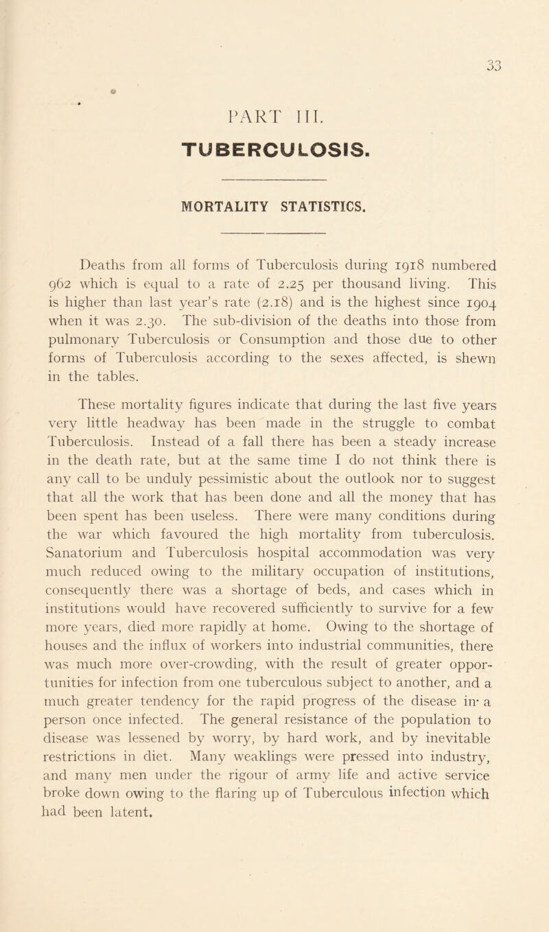 PART III. TUBERCULOSIS- MORTALITY STATISTICS. Deaths from all forms of Tuberculosis during 1918 numbered 962 which is equal to a rate of 2.25 per thousand living. This is higher than last year’s rate (2.18) and is the highest since 1904 when it was 2.30. The sub-division of the deaths into those from pulmonary Tuberculosis or Consumption and those due to other forms of Tuberculosis according to the sexes affected, is shewn in the tables. These mortality figures indicate that during the last five years very little headway has been made in the struggle to combat Tuberculosis. Instead of a fall there has been a steady increase in the death rate, but at the same time I do not think there is any call to be unduly pessimistic about the outlook nor to suggest that all the work that has been done and all the money that has been spent has been useless. There were many conditions during the war which favoured the high mortality from tuberculosis. Sanatorium and Tuberculosis hospital accommodation was very much reduced owing to the military occupation of institutions, consequently there was a shortage of beds, and cases which in institutions would have recovered sufficiently to survive for a few more years, died more rapidly at home. Owing to the shortage of houses and the influx of workers into industrial communities, there was much more over-crowding, with the result of greater oppor¬ tunities for infection from one tuberculous subject to another, and a much greater tendency for the rapid progress of the disease in* a person once infected. The general resistance of the population to disease was lessened by worry, by hard work, and by inevitable restrictions in diet. Many weaklings were pressed into industry, and many men under the rigour of army life and active service broke down owing to the flaring up of Tuberculous infection which had been latent.