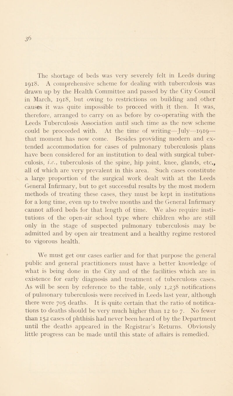 The shortage of beds was very severely felt in Leeds during 1918. A comprehensive scheme for dealing with tuberculosis was drawn up by the Health Committee and passed by the City Council in March, 1918, but owing to restrictions on building and other causes it was quite impossible to proceed with it then. It was, therefore, arranged to carry on as before by co-operating with the Leeds Tuberculosis Association until such time as the new scheme could be proceeded with. At the time of writing—July—1919— that moment has now come. Besides providing modern and ex¬ tended accommodation for cases of pulmonary tuberculosis plans have been considered for an institution to deal with surgical tuber¬ culosis, i.e., tuberculosis of the spine, hip joint, knee, glands, etc., all of which are very prevalent in this area. Such cases constitute a large proportion of the surgical work dealt with at the Leeds General Infirmary, but to get successful results by the most modern methods of treating these cases, they must be kept in institutions for a long time, even up to twelve months and the General Infirmary cannot afford beds for that length of time. We also require insti¬ tutions of the open-air school type where children who are still only in the stage of suspected pulmonary tuberculosis may be admitted and by open air treatment and a healthy regime restored to vigorous health. We must get our cases earlier and for that purpose the general public and general practitioners must have a better knowledge of what is being done in the City and of the facilities which are in existence for early diagnosis and treatment of tuberculous cases. As will be seen by reference to the table, only 1,238 notifications of pulmonary tuberculosis were received in Leeds last year, although there were 705 deaths. It is quite certain that the ratio of notifica¬ tions to deaths should be very much higher than 12 to 7. No fewer than 152 cases of phthisis had never been heard of by the Department until the deaths appeared in the Registrar's Returns. Obviously little progress can be made until this state of affairs is remedied.