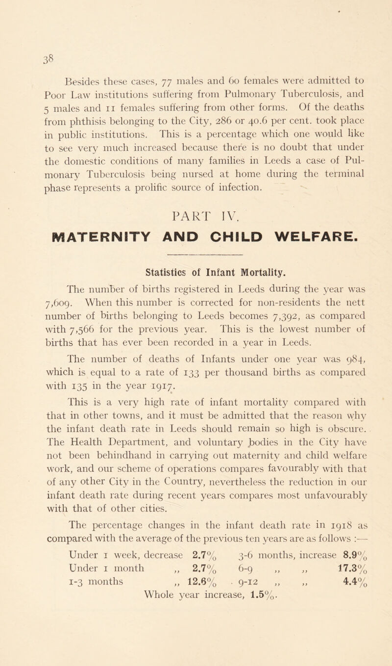 Besides these cases, 77 males and 60 females were admitted to Poor Law institutions suffering from Pulmonary Tuberculosis, and 5 males and n females suffering from other forms. Of the deaths from phthisis belonging to the City, 286 or 40.6 per cent, took place in public institutions. This is a percentage which one would like to see very much increased because there is no doubt that under the domestic conditions of many families in Leeds a case of Pul¬ monary Tuberculosis being nursed at home during the terminal phase represents a prolific source of infection. PART IV. MATERNITY AND CHILD WELFARE. Statistics of Infant Mortality. The number of births registered in Leeds during the year was 7,609. When this number is corrected for non-residents the nett number of births belonging to Leeds becomes 7,392, as compared with 7,566 for the previous year. This is the lowest number of births that has ever been recorded in a year in Leeds. The number of deaths of Infants under one year was 984, which is equal to a rate of 133 per thousand births as compared with 135 in the year 1917. This is a very high rate of infant mortality compared with that in other towns, and it must be admitted that the reason why the infant death rate in Leeds should remain so high is obscure. The Health Department, and voluntary bodies in the City have not been behindhand in carrying out maternity and child welfare work, and our scheme of operations compares favourably with that of any other City in the Country, nevertheless the reduction in our infant death rate during recent years compares most unfavourably with that of other cities. The percentage changes in the infant death rate in 1918 as compared with the average of the previous ten years are as follows —- Under 1 week, decrease 2.7% 3-6 months, increase 8.9% Under 1 month ,, 2.7% 6-9 ,, ,, 17.3% 1-3 months ,, 12.6% ■ 9-12 ,, ,, 4.4% Whole year increase, 1.5%.