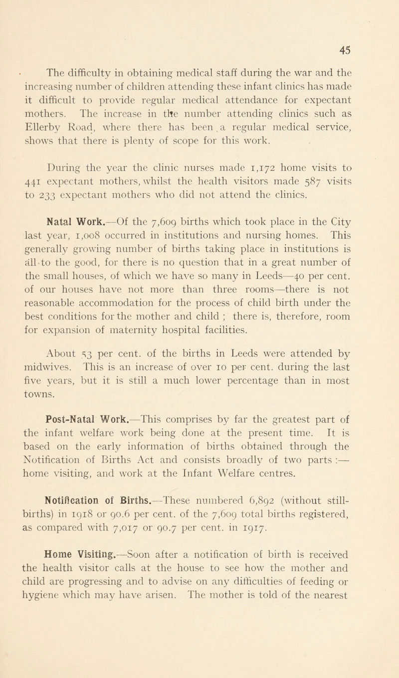 The difficulty in obtaining medical staff during the war and the increasing number of children attending these infant clinics has made it difficult to provide regular medical attendance for expectant mothers. The increase in the number attending clinics such as Ellerby Road, where there has been a regular medical service, shows that there is plenty of scope for this work. During the year the clinic nurses made 1,172 home visits to 441 expectant mothers, whilst the health visitors made 587 visits to 233 expectant mothers who did not attend the clinics. Natal Work.—Of the 7,609 births which took place in the City last year, 1,008 occurred in institutions and nursing homes. This generally growing number of births taking place in institutions is all to the good, for there is no question that in a great number of the small houses, of which we have so many in Leeds—40 per cent, of our houses have not more than three rooms—there is not reasonable accommodation for the process of child birth under the best conditions for the mother and child ; there is, therefore, room for expansion of maternity hospital facilities. About 53 per cent, of the births in Leeds were attended by midwives. This is an increase of over 10 per cent, during the last five years, but it is still a much lower percentage than in most towns. Post-Natal Work.—This comprises by far the greatest part of the infant welfare work being done at the present time. It is based on the early information of births obtained through the Notification of Births Act and consists broadly of two parts :— home visiting, and work at the Infant Welfare centres. Notification of Births.—These numbered 6,892 (without still¬ births) in 1918 or 90.6 per cent, of the 7,609 total births registered, as compared with 7,017 or 90.7 per cent, in 1917. Home Visiting.—Soon after a notification of birth is received the health visitor calls at the house to see how the mother and child are progressing and to advise on any difficulties of feeding or hygiene which may have arisen. The mother is told of the nearest