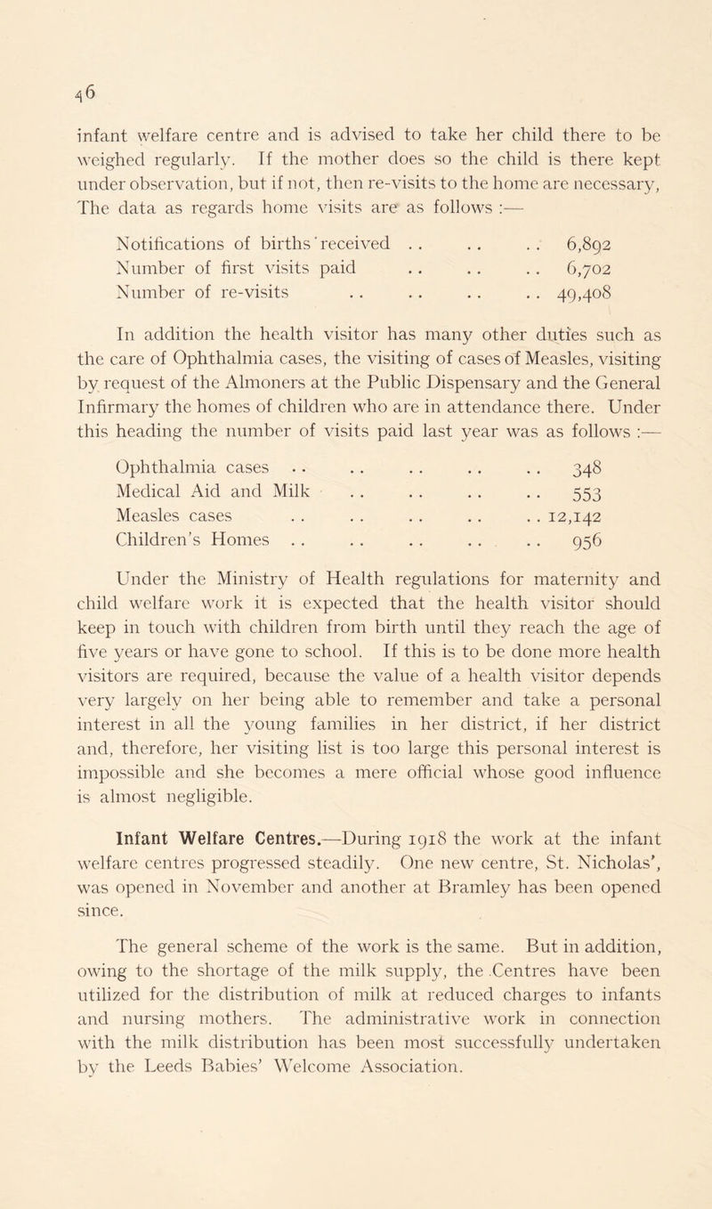 4 6 infant welfare centre and is advised to take her child there to be weighed regularly. If the mother does so the child is there kept under observation, but if not, then re-visits to the home are necessary, The data as regards home visits are as follows :— Notifications of births' received .. .. .. 6,892 Number of first visits paid . . .. . . 6,702 Number of re-visits .. . . . . . . 49,408 In addition the health visitor has many other duties such as the care of Ophthalmia cases, the visiting of cases of Measles, visiting by request of the Almoners at the Public Dispensary and the General Infirmary the homes of children who are in attendance there. Under this heading the number of visits paid last year was as follows :— Ophthalmia cases Medical Aid and Milk Measles cases Children’s Homes . . • • 348 • • 553 .. 12,142 ■ • 956 Under the Ministry of Health regulations for maternity and child welfare work it is expected that the health visitor should keep in touch w7ith children from birth until they reach the age of five years or have gone to school. If this is to be done more health visitors are required, because the value of a health visitor depends very largely on her being able to remember and take a personal interest in all the young families in her district, if her district and, therefore, her visiting list is too large this personal interest is impossible and she becomes a mere official whose good influence is almost negligible. Infant Welfare Centres.—During 1918 the work at the infant welfare centres progressed steadily. One new centre, St. Nicholas’, was opened in November and another at Bramley has been opened since. The general scheme of the work is the same. But in addition, owing to the shortage of the milk supply, the .Centres have been utilized for the distribution of milk at reduced charges to infants and nursing mothers. The administrative w7ork in connection with the milk distribution has been most successfully undertaken by the Leeds Babies’ Welcome Association.
