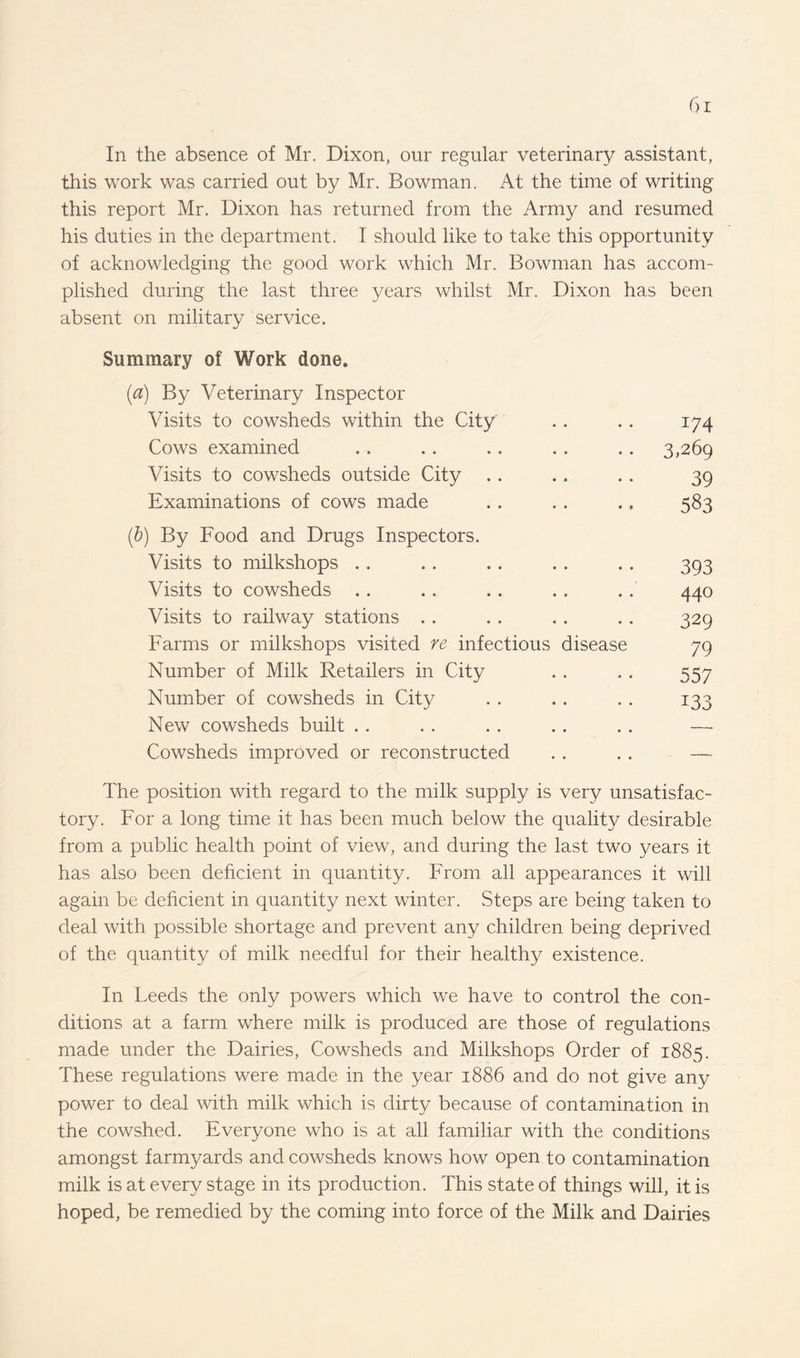 this work was carried out by Mr. Bowman. At the time of writing this report Mr. Dixon has returned from the Army and resumed his duties in the department. I should like to take this opportunity of acknowledging the good work which Mr. Bowman has accom¬ plished during the last three years whilst Mr. Dixon has been absent on military service. Summary of Work done. (a) By Veterinary Inspector Visits to cowsheds within the City • » 174 Cows examined • • 3,269 Visits to cowsheds outside City • • 39 Examinations of cows made ) By Food and Drugs Inspectors. • t 583 Visits to milkshops • • 393 Visits to cowsheds • • 440 Visits to railway stations . . • • 329 Farms or milkshops visited re infectious disease 79 Number of Milk Retailers in City • • 557 Number of cowsheds in City • • 133 New cowsheds built • • — Cowsheds improved or reconstructed • • — The position with regard to the milk supply is very unsatisfac¬ tory. For a long time it has been much below the quality desirable from a public health point of view, and during the last two years it has also been deficient in quantity. From all appearances it will again be deficient in quantity next winter. Steps are being taken to deal with possible shortage and prevent any children being deprived of the quantity of milk needful for their healthy existence. In Leeds the only powers which we have to control the con¬ ditions at a farm where milk is produced are those of regulations made under the Dairies, Cowsheds and Milkshops Order of 1885. These regulations were made in the year 1886 and do not give any power to deal with milk which is dirty because of contamination in the cowshed. Everyone who is at all familiar with the conditions amongst farmyards and cowsheds knows how open to contamination milk is at every stage in its production. This state of things will, it is hoped, be remedied by the coming into force of the Milk and Dairies