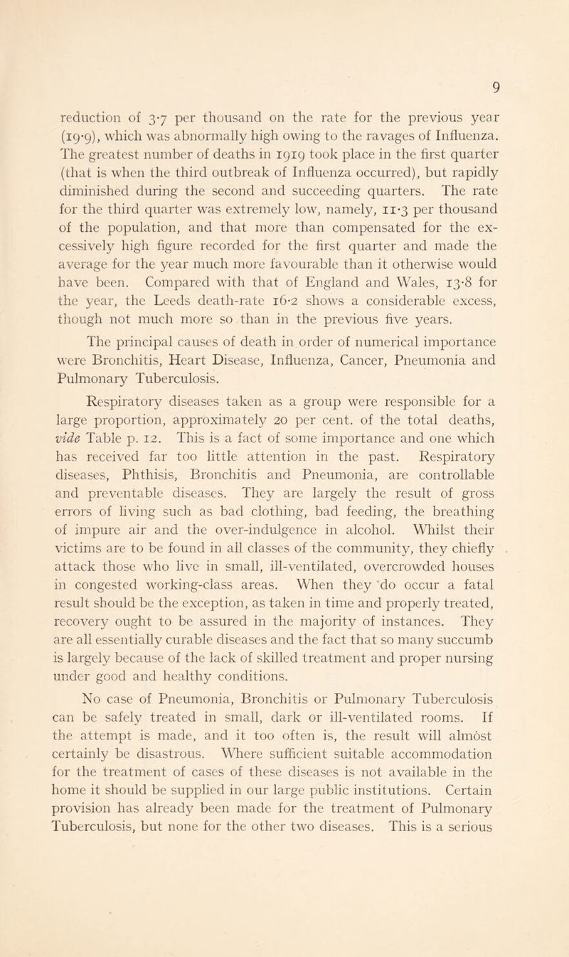 reduction of 3-7 per thousand on the rate for the previous year (19-9), which was abnormally high owing to the ravages of Influenza. The greatest number of deaths in 1919 took place in the first quarter (that is when the third outbreak of Influenza occurred), but rapidly diminished during the second and succeeding quarters. The rate for the third quarter was extremely low, namely, 11-3 per thousand of the population, and that more than compensated for the ex¬ cessively high figure recorded for the first quarter and made the average for the year much more favourable than it otherwise would have been. Compared with that of England and Wales, 13-8 for the year, the Leeds death-rate 16-2 shows a considerable excess, though not much more so than in the previous five years. The principal causes of death in order of numerical importance were Bronchitis, Heart Disease, Influenza, Cancer, Pneumonia and Pulmonary Tuberculosis. Respiratory diseases taken as a group were responsible for a large proportion, approximately 20 per cent, of the total deaths, vide Table p. 12. This is a fact of some importance and one which has received far too little attention in the past. Respiratory diseases, Phthisis, Bronchitis and Pneumonia, are controllable and preventable diseases. They are largely the result of gross errors of living such as bad clothing, bad feeding, the breathing of impure air and the over-indulgence in alcohol. Whilst their victims are to be found in all classes of the community, they chiefly attack those who live in small, ill-ventilated, overcrowded houses in congested working-class areas. When they do occur a fatal result should be the exception, as taken in time and properly treated, recovery ought to be assured in the majority of instances. They are all essentially curable diseases and the fact that so many succumb is largely because of the lack of skilled treatment and proper nursing under good and healthy conditions. No case of Pneumonia, Bronchitis or Pulmonary Tuberculosis can be safely treated in small, dark or ill-ventilated rooms. If the attempt is made, and it too often is, the result will almost certainly be disastrous. Where sufficient suitable accommodation for the treatment of cases of these diseases is not available in the home it should be supplied in our large public institutions. Certain provision has already been made for the treatment of Pulmonary Tuberculosis, but none for the other two diseases. This is a serious