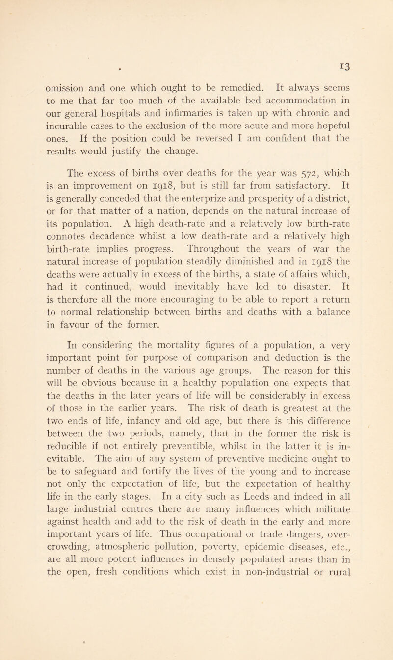 omission and one which ought to be remedied. It always seems to me that far too much of the available bed accommodation in our general hospitals and infirmaries is taken up with chronic and incurable cases to the exclusion of the more acute and more hopeful ones. If the position could be reversed I am confident that the results would justify the change. The excess of births over deaths for the year was 572, which is an improvement on 1918, but is still far from satisfactory. It is generally conceded that the enterprize and prosperity of a district, or for that matter of a nation, depends on the natural increase of its population. A high death-rate and a relatively low birth-rate connotes decadence whilst a low death-rate and a relatively high birth-rate implies progress. Throughout the years of war the natural increase of population steadily diminished and in 1918 the deaths were actually in excess of the births, a state of affairs which, had it continued, would inevitably have led to disaster. It is therefore all the more encouraging to be able to report a return to normal relationship between births and deaths with a balance in favour of the former. In considering the mortality figures of a population, a very important point for purpose of comparison and deduction is the number of deaths in the various age groups. The reason for this will be obvious because in a healthy population one expects that the deaths in the later years of life will be considerably in excess of those in the earlier years. The risk of death is greatest at the two ends of life, infancy and old age, but there is this difference between the two periods, namely, that in the former the risk is reducible if not entirely preventible, whilst in the latter it is in¬ evitable. The aim of any system of preventive medicine ought to be to safeguard and fortify the lives of the young and to increase not only the expectation of life, but the expectation of healthy life in the early stages. In a city such as Leeds and indeed in all large industrial centres there are many influences which militate against health and add to the risk of death in the early and more important years of life. Thus occupational or trade dangers, over¬ crowding, atmospheric pollution, poverty, epidemic diseases, etc., are all more potent influences in densely populated areas than in the open, fresh conditions which exist in non-industrial or rural