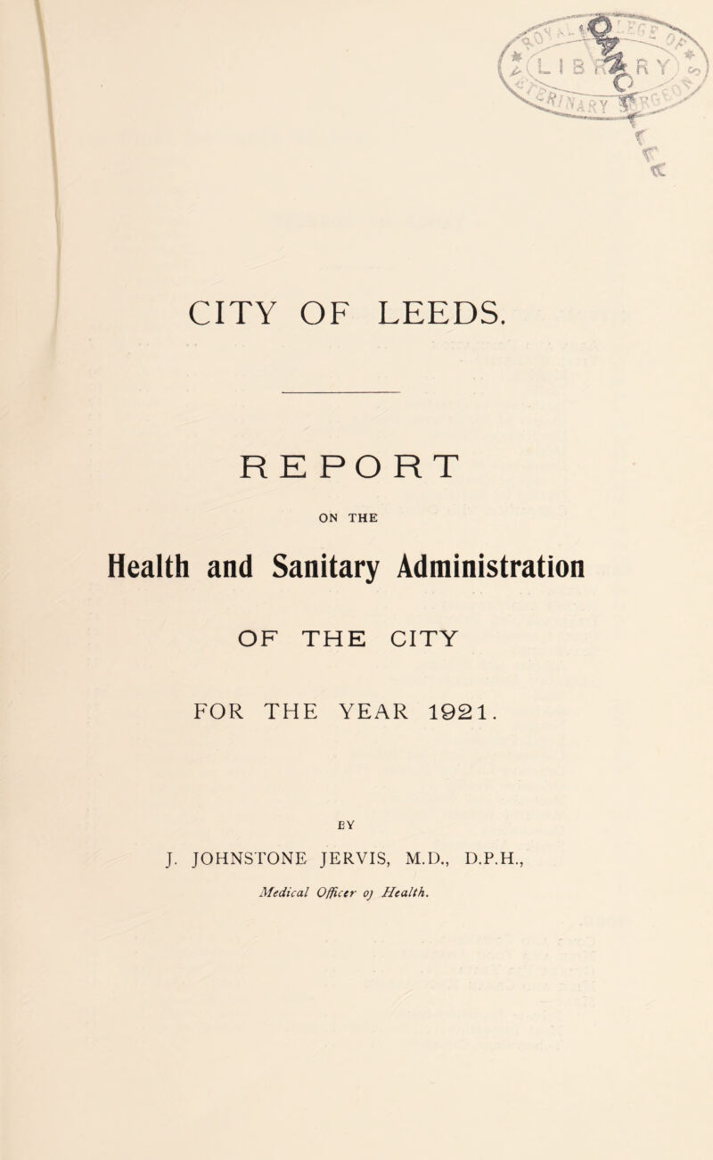 CITY OF LEEDS. REPORT ON THE Health and Sanitary Administration OF THE CITY FOR THE YEAR 1921. EY J. JOHNSTONE JERVIS, M.D., D.P.H., Medical Officer oj Health.