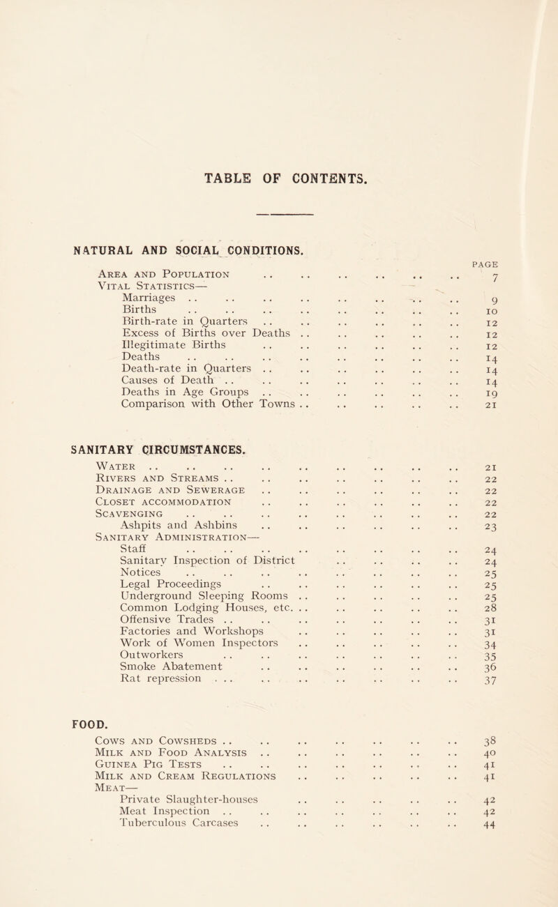 TABLE OF CONTENTS NATURAL AND SOCIAL CONDITIONS. PAGE Area and Population .. .. . . .. .. .. 7 Vital Statistics— Marriages . . . . . . . . . . . . . . . . 9 Births . . . . . . . . . . . . . . . . 10 Birth-rate in Quarters . . . . . . . . . . . . 12 Excess of Births over Deaths . . . . . . . . . . 12 Illegitimate Births . . . . . . . . . . . . 12 Deaths . . . . . . . . . . . . . . . . 14 Death-rate in Quarters . . . . . . . . . . . . 14 Causes of Death . . . . . . . . . . . . . . 14 Deaths in Age Groups . . . . . . . . . . . . 19 Comparison with Other Towns .. . . . . . . . . 21 SANITARY CIRCUMSTANCES. Water .. .. .. .. .. .. .. .. .. 21 Rivers and Streams .. . . .. . . . . . . . . 22 Drainage and Sewerage .. . . . . . . . . . , 22 Closet accommodation . . . . . . . . . . . . 22 Scavenging . . .. . . .. .. . . . . .. 22 Ashpits and Ashbins . . . . . . . . . . . . 23 Sanitary Administration— Staff .. . . . . . . . . . . . . .. 24 Sanitary Inspection of District . . . . . . . . 24 Notices . . . . . . . . . . . . . . . . 25 Legal Proceedings . . . . . . . . . . . . 25 Underground Sleeping Rooms . . . . . . . . . . 25 Common Lodging Houses, etc. . . . . . . . . . . 28 Offensive Trades . . . . . . . . . . . . . . 31 Factories and Workshops . . . . . . . . . . 31 Work of Women Inspectors . . . . . . . . . . 34 Outworkers . . . . . . . . . . . . . . 35 Smoke Abatement . . . . . . . . . . . . 36 Rat repression ... . . . . . . . . . . . . 37 FOOD. Cows and Cowsheds .. .. .. . . .. .. . . 38 Milk and Food Analysis . . . . . . . . . . . . 40 Guinea Pig Tests . . . . . . . . . . . . . . 41 Milk and Cream Regulations .. . . .. . . . . 41 Meat— Private Slaughter-houses . . . . . . . . . . 42 Meat Inspection . . . . . . . . . . . . . . 42 Tuberculous Carcases . . . . . . . . . . . . 44