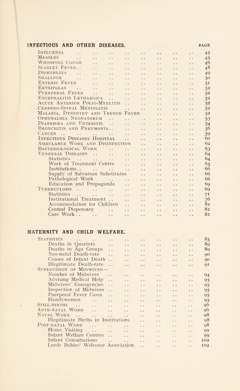 INFECTIOUS AND OTHER DISEASES. page Influenza .. . . .. . . .. .. .. .. 45 Measles . . .... . . . . . . .. . . 45 Whooping Cough . . . . . . . . . . . . . . 46 Scarlet Fever.. .. .. .. .. .. .. .. 48 Diphtheria . . . . . . . . . . . . .. . . 49 Smallpox .. . . . . .. .. .. . . . . 50 Enteric Fever . . . . . . . . . . .. . . 51 Erysipelas . . . . . . . . . . .. . . . . 52 Puerperal Fever . . .. . . . . .. . . . . 52 Encephalitis Lethargica . . . . .. . . . . .. 52 Acute Anterior Polio-Myelitis . . . . . . . . . . 52 Cerebro-Spinal Meningitis . . . . . . .. . . 52 Malaria, Dysentry and Trench Fever . . . . . . 52 Ophthalmia Neonatorum . . . . .. . . . . .. 53 Diarrhcea and Enteritis . . . . . . .. . . . . 54 Bronchitis and Pneumonia.. .. .. .. .. .. 56 Cancer .. . . . . .. . . . . .. .. . . 59 Infectious Diseases FIospital . . .. .. .. . . 60 Ambulance Work and Disinfection . . .. . . . . 62 Bacteriological Work . . . . . . .. . . . . 63 Venereal Diseases .. .. .. .. .. .. .. 64 Statistics . 64 Work of Treatment Centre . . . . . . . . . . 65 Institutions. . . . . . . . . . . . . . . . 66 Supply of Salvarsan Substitutes . . . . . . . . 66 Pathological Work . . . . . . . . . . . . 66 Education and Propaganda . . . . . . . . . . 69 Tuberculosis . . . . .. . . .. .. .. .. 69 Statistics . . . . . . . . . . . . . . . . 71 Institutional Treatment . . . . . . . . . . . . 76 Accommodation for Children . . . . . . . . . . 82 Central Dispensary . . . . . . . . . . . . 82 Care Work . . . . . . . . . . . . . . . . 82 MATERNITY AND CHILD WELFARE. Statistics . 85 Deaths in Quarters . . . . . . . . . . . . 89 Deaths in Age Groups . . . . . . . . . . . . 89 Neo-natal Death-rate . . . . . . . . . . . . 90 Causes of Infant Death . . . . . . . . . . . . 90 Illegitimate Death-rate . . . . . . . . . . . . 91 Supervision of Midwives— Number of Midwives . . . . . . . . . . . . 94 Advising Medical Help . . . . . . . . . . . . 95 Mid wives’ Emergencies . . . . . . . . . . . . 95 Inspection of Midwives . . . . . . . . . . . . 95 Puerperal Fever Cases . . . . . . . . . . . . 95 Handvwomen . . . . . . . . . . . . . . 95 Still-births . . . . . . . . . . . . .. . . 96 Ante-natal Work . . . . . . .. . . . . . . 96 Natal Work . . . . . . . . . . . . . . . . 98 Illegitimate Births in Institutions .. . . . . . . 98 Post-natal Work . . . . . . . . . . . . . . 98 Home Visiting . . . . . . . . . . . . . . 99 Infant Welfare Centres . . . . . . . . . . . . 99 Infant Consultations . . . . . . . . . . . . 102