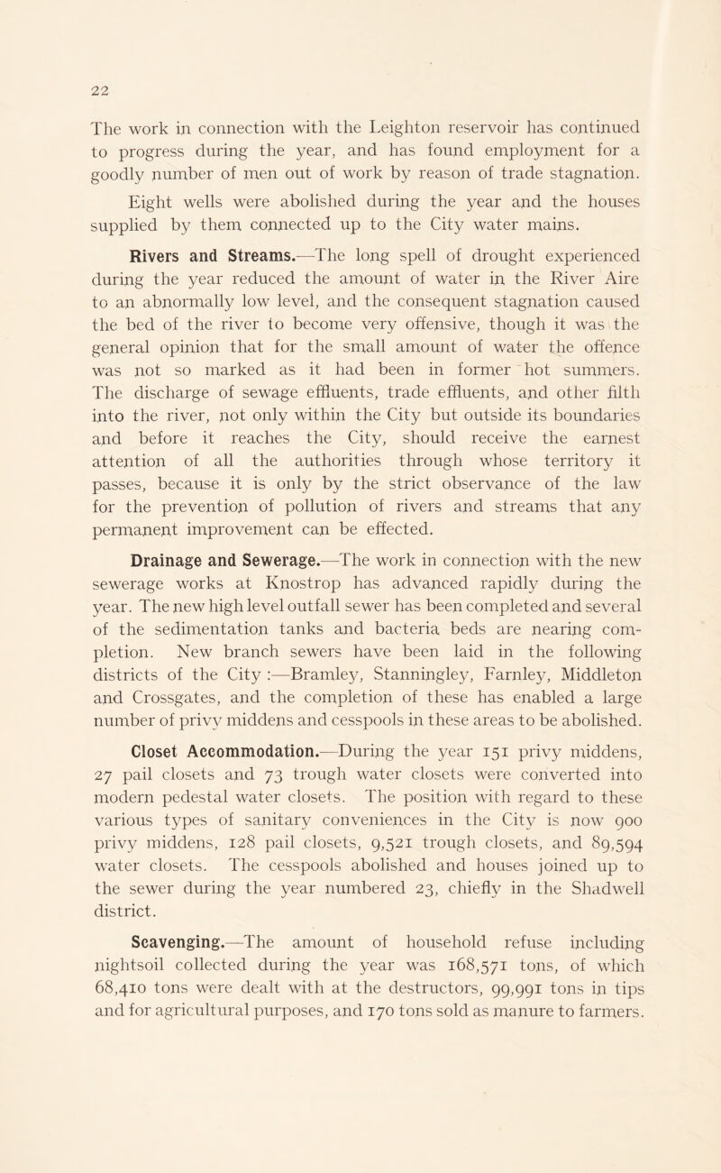 The work in connection with the Leighton reservoir has continued to progress during the year, and has found employment for a goodly number of men out of work by reason of trade stagnation. Eight wells were abolished during the year and the houses supplied by them connected up to the City water mains. Rivers and Streams.—The long spell of drought experienced during the year reduced the amount of water in the River Aire to an abnormally low level, and the consequent stagnation caused the bed of the river to become very offensive, though it was the general opinion that for the small amount of water the offence was not so marked as it had been in former hot summers. The discharge of sewage effluents, trade effluents, and other filth into the river, not only within the City but outside its boundaries and before it reaches the City, should receive the earnest attention of all the authorities through whose territory it passes, because it is only by the strict observance of the law for the prevention of pollution of rivers and streams that any permanent improvement can be effected. Drainage and Sewerage.—The work in connection with the new sewerage works at Knostrop has advanced rapidly during the year. The new high level outfall sewer has been completed and several of the sedimentation tanks and bacteria beds are nearing com¬ pletion. New branch sewers have been laid in the following districts of the City :—Bramley, Stanningley, Farnley, Middleton and Crossgates, and the completion of these has enabled a large number of privy middens and cesspools in these areas to be abolished. Closet Accommodation.—During the year 151 privy middens, 27 pail closets and 73 trough water closets were converted into modern pedestal water closets. The position with regard to these various types of sanitary conveniences in the City is now 900 privy middens, 128 pail closets, 9,521 trough closets, and 89,594 water closets. The cesspools abolished and houses joined up to the sewer during the year numbered 23, chiefly in the Shadwell district. Scavenging.—The amount of household refuse including nightsoil collected during the year was 168,571 tons, of which 68,410 tons were dealt with at the destructors, 99,991 tons in tips and for agricultural purposes, and 170 tons sold as manure to farmers.