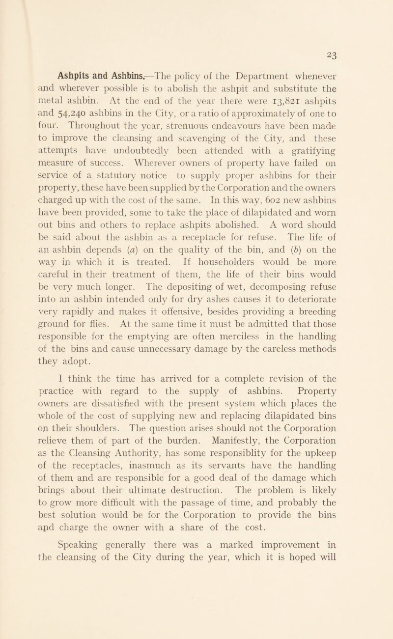 Ashpits and Ashbins.—The policy of the Department whenever and wherever possible is to abolish the ashpit and substitute the metal ashbin. At the end of the year there were 13,821 ashpits and 54,240 ashbins in the City, or a ratio of approximately of one to four. Throughout the year, strenuous endeavours have been made to improve the cleansing and scavenging of the City, and these attempts have undoubtedly been attended with a gratifying measure of success. Wherever owners of property have failed on service of a statutory notice to supply proper ashbins for their property, these have been supplied by the Corporation and the owners charged up with the cost of the same. In this way, 602 new ashbins have been provided, some to take the place of dilapidated and worn out bins and others to replace ashpits abolished. A word should be said about the ashbin as a receptacle for refuse. The life of an ashbin depends (a) on the quality of the bin, and (b) on the way in which it is treated. If householders would be more careful in their treatment of them, the life of their bins would be very much longer. The depositing of wet, decomposing refuse into an ashbin intended only for dry ashes causes it to deteriorate very rapidly and makes it offensive, besides providing a breeding ground for flies. At the same time it must be admitted that those responsible for the emptying are often merciless in the handling of the bins and cause unnecessary damage by the careless methods they adopt. I think the time has arrived for a complete revision of the practice with regard to the supply of ashbins. Property owners are dissatisfied with the present system which places the whole of the cost of supplying new and replacing dilapidated bins on their shoulders. The question arises should not the Corporation relieve them of part of the burden. Manifestly, the Corporation as the Cleansing Authority, has some responsiblity for the upkeep of the receptacles, inasmuch as its servants have the handling of them and are responsible for a good deal of the damage which brings about their ultimate destruction. The problem is likely to grow more difficult with the passage of time, and probably the best solution would be for the Corporation to provide the bins apd charge the owner with a share of the cost. Speaking generally there was a marked improvement in the cleansing of the City during the year, which it is hoped will