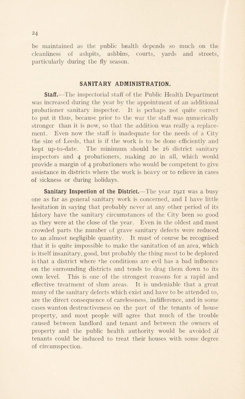 be maintained as the public health depends so much on the cleanliness of ashpits, ashbins, courts, yards and streets, particularly during the fly season. SANITARY ADMINISTRATION. Staff.—The inspectorial staff of the Public Health Department was increased during the year by the appointment of an additional probationer sanitary inspector. It is perhaps not quite correct to put it thus, because prior to the war the staff was numerically stronger than it is now, so that the addition was really a replace¬ ment. Even now the staff is inadequate for the needs of a City the size of Leeds, that is if the work is to be done efficiently and kept up-to-date. The minimum should be 16 district sanitary inspectors and 4 probationers, making 20 in all, which would provide a margin of 4 probationers who would be competent to give assistance in districts where the work is heavy or to relieve in cases of sickness or during holidays. Sanitary Inspection of the District.—The year 1921 was a busy one as far as general sanitary work is concerned, and I have little hesitation in saying that probably never at any other period of its history have the sanitary circumstances of the City been so good as they were at the close of the year. Even in the oldest and most crowded parts the number of grave sanitary defects were reduced to an almost negligible quantity. It must of course be recognised that it is quite impossible to make the sanitation of an area, which is itself insanitary, good, but probably the thing most to be deplored is that a district where the conditions are evil has a bad influence on the surrounding districts and tends to drag them down to its own level. This is one of the strongest reasons for a rapid and effective treatment of slum areas. It is undeniable that a great many of the sanitary defects which exist and have to be attended 10, are the direct consequence of carelessness, indifference, and in some cases wanton destructiveness on the part of the tenants of house property, and most people will agree that much of the trouble caused between landlord and tenant and between the owners of property and the public health authority would be avoided .if tenants could be induced to treat their houses with some degree of circumspection.