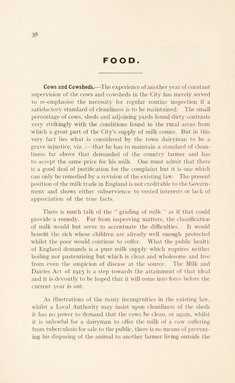 FOOD. Cows and Cowsheds.—The experience of another year of constant supervision of the cows and cowsheds in the City has merely served to re-emphasise the necessity for regular routine inspection if a satisfactory standard of cleanliness is to be maintained. The small percentage of cows, sheds and adjoining yards found dirty contrasts very strikingly with the conditions found in the rural areas from which a great part of the City’s supply of milk comes. But in this very fact lies what is considered by the town dairyman to be a grave injustice, viz. :—that he has to maintain a standard of clean¬ liness far above that demanded of the country farmer and has to accept the same price for his milk. One must admit that there is a good deal of justification for the complaint but it is one which can only be remedied by a revision of the existing law. The present position of the milk trade in England is not creditable to the Govern¬ ment and shows either subservience to vested interests or lack of appreciation of the true facts. There is much talk of the “ grading of milk ” as if that could provide a remedy. Far from improving matters, the classification of milk would but serve to accentuate the difficulties. It would benefit the rich whose children are already well enough protected whilst the poor would continue to suffer. What the public health of England demands is a pure milk supply which requires neither boiling nor pasteurising but which is clean and wholesome and free from even the suspicion of disease at the source. The Milk and Dairies Act of 1915 is a step towards the attainment of that ideal and it is devoutly to be hoped that it will come into force before the current year is out. As illustrations of the many incongruities in the existing law, whilst a Local Authority may insist upon cleanliness of the sheds it has no power to demand that the cows be clean, or again, whilst it is unlawful for a dairyman to offer the milk of a cow suffering from tuberculosis for sale to the public, there is no means of prevent¬ ing his disposing of the animal to another farmer living outside the