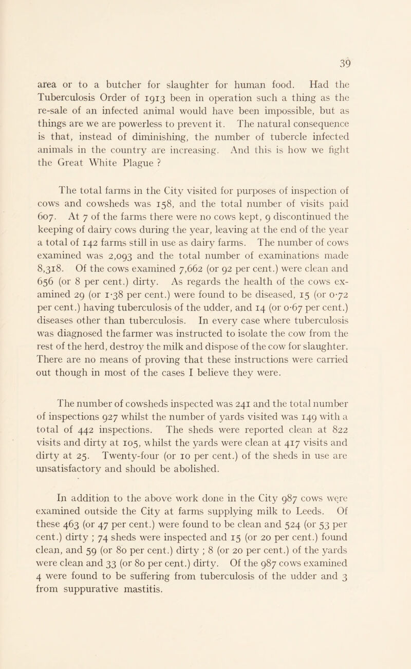 area or to a butcher for slaughter for human food. Had the Tuberculosis Order of 1913 been in operation such a thing as the re-sale of an infected animal would have been impossible, but as things are we are powerless to prevent it. The natural consequence is that, instead of diminishing, the number of tubercle infected animals in the country are increasing. And this is how we fight the Great White Plague ? The total farms in the City visited for purposes of inspection of cows and cowsheds was 158, and the total number of visits paid 607. At 7 of the farms there were no cows kept, 9 discontinued the keeping of dairy cows during the year, leaving at the end of the year a total of 142 farms still in use as dairy farms. The number of cows examined was 2,093 and the total number of examinations made 8,318. Of the cows examined 7,662 (or 92 per cent.) were clean and 656 (or 8 per cent.) dirty. As regards the health of the cows ex¬ amined 29 (or 1-38 per cent.) were found to be diseased, 15 (or 0-72 per cent.) having tuberculosis of the udder, and 14 (or 0-67 per cent.) diseases other than tuberculosis. In every case where tuberculosis was diagnosed the farmer was instructed to isolate the cow from the rest of the herd, destroy the milk and dispose of the cow for slaughter. There are no means of proving that these instructions were carried out though in most of the cases I believe they were. The number of cowsheds inspected was 241 and the total number of inspections 927 whilst the number of yards visited was 149 with a total of 442 inspections. The sheds were reported clean at 822 visits and dirty at 105, whilst the yards were clean at 417 visits and dirty at 25. Twenty-four (or 10 per cent.) of the sheds in use are unsatisfactory and should be abolished. In addition to the above work done in the City 987 cows were examined outside the City at farms supplying milk to Teeds. Of these 463 (or 47 per cent.) were found to be clean and 524 (or 53 per cent.) dirty ; 74 sheds were inspected and 15 (or 20 per cent.) found clean, and 59 (or 80 per cent.) dirty ; 8 (or 20 per cent.) of the yards were clean and 33 (or 80 per cent.) dirty. Of the 987 cows examined 4 were found to be suffering from tuberculosis of the udder and 3 from suppurative mastitis.