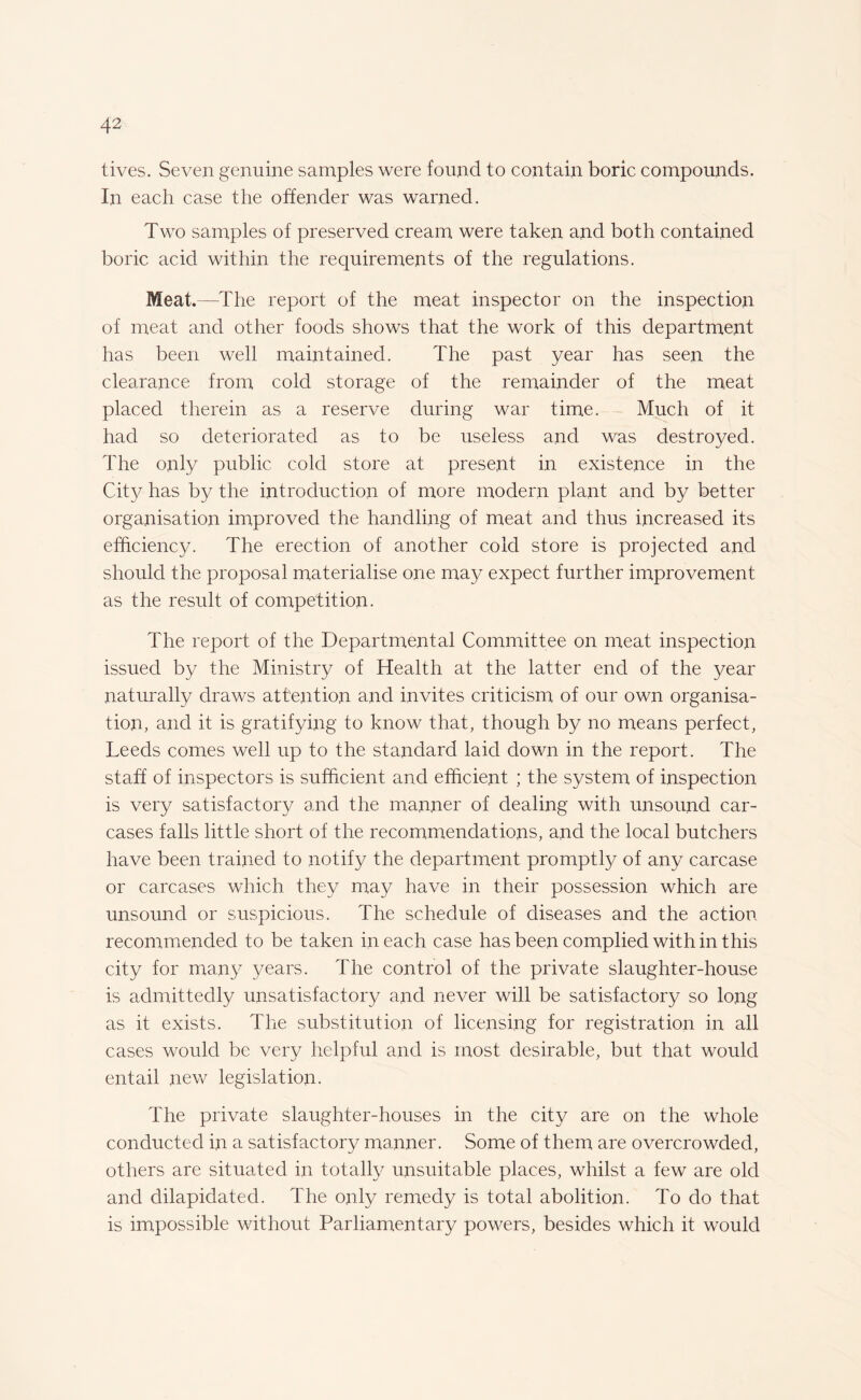 lives. Seven genuine samples were found to contain boric compounds. In each case the offender was warned. Two samples of preserved cream were taken and both contained boric acid within the requirements of the regulations. Meat.—The report of the meat inspector on the inspection of meat and other foods shows that the work of this department has been well maintained. The past year has seen the clearance from cold storage of the remainder of the meat placed therein as a reserve during war time. Much of it had so deteriorated as to be useless and was destroyed. The only public cold store at present in existence in the City has by the introduction of more modern plant and by better organisation improved the handling of meat and thus increased its efficiency. The erection of another cold store is projected and should the proposal materialise one may expect further improvement as the result of competition. The report of the Departmental Committee on meat inspection issued by the Ministry of Health at the latter end of the year naturally draws attention and invites criticism of our own organisa¬ tion, and it is gratifying to know that, though by no means perfect, Leeds comes well up to the standard laid down in the report. The staff of inspectors is sufficient and efficient ; the system of inspection is very satisfactory and the manner of dealing with unsound car¬ cases falls little short of the recommendations, and the local butchers have been trained to notify the department promptly of any carcase or carcases which they may have in their possession which are unsound or suspicious. The schedule of diseases and the action recommended to be taken in each case has been complied with in this city for many years. The control of the private slaughter-house is admittedly unsatisfactory and never will be satisfactory so long as it exists. The substitution of licensing for registration in all cases would be very helpful and is most desirable, but that would entail new legislation. The private slaughter-houses in the city are on the whole conducted in a satisfactory manner. Some of them are overcrowded, others are situated in totally unsuitable places, whilst a few are old and dilapidated. The only remedy is total abolition. To do that is impossible without Parliamentary powers, besides which it would