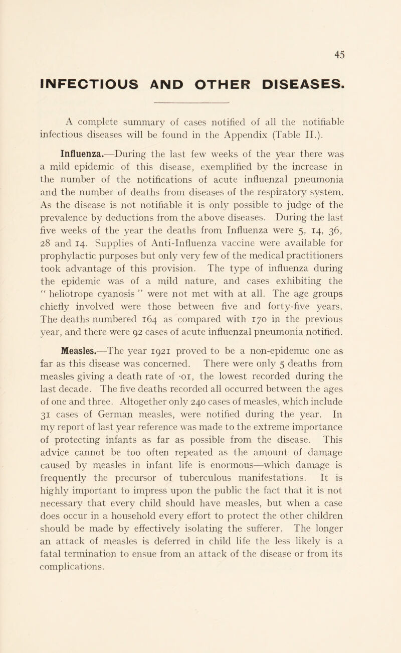 INFECTIOUS AND OTHER DISEASES. A complete summary of cases notified of all the notifiable infectious diseases will be found in the Appendix (Table II.). Influenza.—During the last few weeks of the y'ear there was a mild epidemic of this disease, exemplified by the increase in the number of the notifications of acute influenzal pneumonia and the number of deaths from diseases of the respiratory system. As the disease is not notifiable it is only possible to judge of the prevalence by deductions from the above diseases. During the last five weeks of the year the deaths from Influenza were 5, 14, 36, 28 and 14. Supplies of Anti-Influenza vaccine were available for prophylactic purposes but only very few of the medical practitioners took advantage of this provision. The type of influenza during the epidemic was of a mild nature, and cases exhibiting the “ heliotrope cyanosis ” were not met with at all. The age groups chiefly involved were those between five and forty-five years. The deaths numbered 164 as compared with 170 in the previous year, and there were 92 cases of acute influenzal pneumonia notified. Measles.—The year 1921 proved to be a non-epidemic one as far as this disease was concerned. There were only 5 deaths from measles giving a death rate of *oi, the lowest recorded during the last decade. The five deaths recorded all occurred between the ages of one and three. Altogether only 240 cases of measles, which include 31 cases of German measles, were notified during the year. In my report of last year reference was made to the extreme importance of protecting infants as far as possible from the disease. This advice cannot be too often repeated as the amount of damage caused by measles in infant life is enormous—which damage is frequently the precursor of tuberculous manifestations. It is highly important to impress upon the public the fact that it is not necessary that every child should have measles, but when a case does occur in a household every effort to protect the other children should be made by effectively isolating the sufferer. The longer an attack of measles is deferred in child life the less likely is a fatal termination to ensue from an attack of the disease or from its complications.