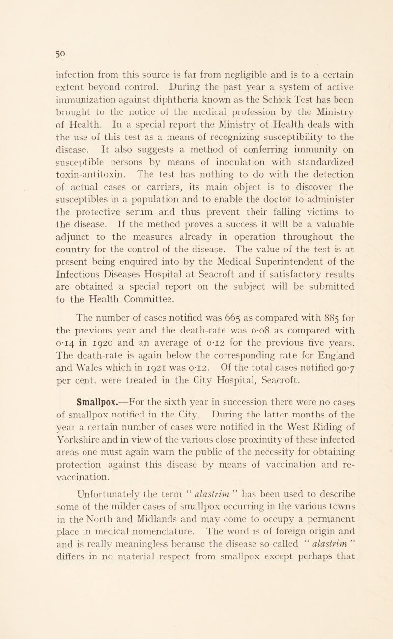 infection from this source is far from negligible and is to a certain extent beyond control. During the past year a system of active immunization against diphtheria known as the Schick Test has been brought to the notice of the medical profession by the Ministry of Health. In a special report the Ministry of Health deals with the use of this test as a means of recognizing susceptibility to the disease. It also suggests a method of conferring immunity on susceptible persons by means of inoculation with standardized toxin-antitoxin. The test has nothing to do with the detection of actual cases or carriers, its main object is to discover the susceptibles in a population and to enable the doctor to administer the protective serum and thus prevent their falling victims to the disease. If the method proves a success it will be a valuable adjunct to the measures already in operation throughout the country for the control of the disease. The value of the test is at present being enquired into by the Medical Superintendent of the Infectious Diseases Hospital at Seacroft and if satisfactory results are obtained a special report on the subject will be submitted to the Health Committee. The number of cases notified was 665 as compared with 885 for the previous year and the death-rate was 0-08 as compared with 0-14 in 1920 and an average of 0-12 for the previous five years. The death-rate is again below the corresponding rate for England and Wales which in 1921 was 0-12. Of the total cases notified 90-7 per cent, were treated in the City Hospital, Seacroft. Smallpox.—For the sixth year in succession there were no cases of smallpox notified in the City. During the latter months of the year a certain number of cases were notified in the West Riding of Yorkshire and in view of the various close proximity of these infected areas one must again warn the public of the necessity for obtaining protection against this disease by means of vaccination and re¬ vaccination. Unfortunately the term “ alastrim ” has been used to describe some of the milder cases of smallpox occurring in the various towns in the North and Midlands and may come to occupy a permanent place in medical nomenclature. The word is of foreign origin and and is really meaningless because the disease so called f< alastrim ” differs in no material respect from smallpox except perhaps that