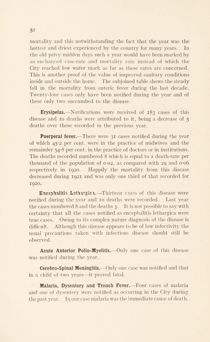 mortality and this notwithstanding the fact that the year was the hottest and driest experienced by the country for many years. In the old privy midden days such a year would have been marked by an enchanced case-rate and mortality rate instead of which the City reached low water mark as far as these rates are concerned. This is another proof of the value of improved sanitary conditions inside and outside the home. The subjoined table shows the steady fall in the mortality from enteric fever during the last decade. Twenty-four cases only have been notified during the year and of these only two succumbed to the disease. Erysipelas.—Notifications were received of 183 cases of this disease and 10 deaths were attributed to it, being a decrease of 5 deaths over those recorded in the previous year. Puerperal fever.—There were 31 cases notified during the year of which 45-2 per cent, were in the practice of midwives and the remainder 54-8 per cent, in the practice of doctors or in institutions. The deaths recorded numbered 8 which is equal to a death-rate per thousand of the population of 0-02, as compared with 29 and 0-06 respectively in 1920. Happily the mortality from this disease decreased during 1921 and was only one third of that recorded for 1920. Eneaphalitis lethargic—-Thirteen cases of this disease were notified during the year and 10 deaths were recorded. Last year the cases numbered 8 and the deaths 3. It is not possible to say with certainty that all the cases notified as encephalitis lethargica were true cases. Owing to its complex nature diagnosis of the disease is difficult. Although this disease appears to be of low infectivity the usual precautions taken with infectious disease should still be observed. Acute Anterior Polio-Myelitis.—Only one case of this disease was notified during the year. Cerebro-Spinal Meningitis.—Only one case was notified and that in a child of two years—it proved fatal. Malaria, Dysentery and Trench Fever.—Four cases of malaria and one of dysentery were notified as occurring in the City during the past year. Ip one case malaria was the immediate cause of death.