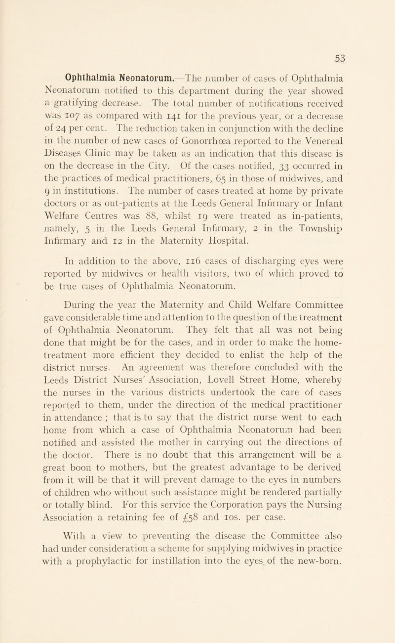 Ophthalmia Neonatorum.—The number of cases of Ophthalmia Neonatorum notified to this department during the year showed a gratifying decrease. The total number of notifications received was 107 as compared with 141 for the previous year, or a decrease of 24 per cent. The reduction taken in conjunction with the decline in the number of new cases of Gonorrhoea reported to the Venereal Diseases Clinic may be taken as an indication that this disease is on the decrease in the City. Of the cases notified, 33 occurred in the practices of medical practitioners, 65 in those of midwives, and 9 in institutions. The number of cases treated at home by private doctors or as out-patients at the Leeds General Infirmary or Infant Welfare Centres was 88, whilst 19 were treated as in-patients, namely, 5 in the Leeds General Infirmary, 2 in the Township Infirmary and 12 in the Maternity Hospital. In addition to the above, 116 cases of discharging eyes were reported by midwives or health visitors, two of which proved to be true cases of Ophthalmia Neonatorum. During the year the Maternity and Child Welfare Committee gave considerable time and attention to the question of the treatment of Ophthalmia Neonatorum. They felt that all was not being done that might be for the cases, and in order to make the home- treatment more efficient they decided to enlist the help of the district nurses. An agreement was therefore concluded with the Leeds District Nurses’ Association, Lovell Street Home, whereby the nurses in the various districts undertook the care of cases reported to them, under the direction of the medical practitioner in attendance ; that is to say that the district nurse went to each home from which a case of Ophthalmia Neonatorum had been notified and assisted the mother in carding out the directions of the doctor. There is no doubt that this arrangement will be a great boon to mothers, but the greatest advantage to be derived from it will be that it will prevent damage to the eyes in numbers of children who without such assistance might be rendered partially or totally blind. For this service the Corporation pays the Nursing Association a retaining fee of £58 and 10s. per case. With a view to preventing the disease the Committee also had under consideration a scheme for supplying midwives in practice with a prophylactic for instillation into the eyes, of the new-born.