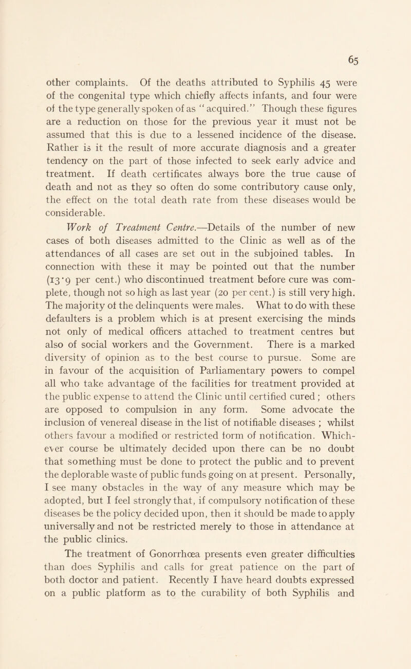 other complaints. Of the deaths attributed to Syphilis 45 were of the congenital type which chiefly affects infants, and four were of the type generally spoken of as  acquired/’ Though these figures are a reduction on those for the previous year it must not be assumed that this is due to a lessened incidence of the disease. Rather is it the result of more accurate diagnosis and a greater tendency on the part of those infected to seek early advice and treatment. If death certificates always bore the true cause of death and not as they so often do some contributory cause only, the effect on the total death rate from these diseases would be considerable. Work of Treatment Centre.—Details of the number of new cases of both diseases admitted to the Clinic as well as of the attendances of all cases are set out in the subjoined tables. In connection with these it may be pointed out that the number (13*9 per cent.) who discontinued treatment before cure was com¬ plete, though not so high as last year (20 per cent.) is still very high. The majority of the delinquents were males. What to do with these defaulters is a problem which is at present exercising the minds not only of medical officers attached to treatment centres but also of social workers and the Government. There is a marked diversity of opinion as to the best course to pursue. Some are in favour of the acquisition of Parliamentary powers to compel all who take advantage of the facilities for treatment provided at the public expense to attend the Clinic until certified cured ; others are opposed to compulsion in any form. Some advocate the inclusion of venereal disease in the list of notifiable diseases ; whilst others favour a modified or restricted form of notification. Which¬ ever course be ultimately decided upon there can be no doubt that something must be done to protect the public and to prevent the deplorable waste of public funds going on at present. Personally, I see many obstacles in the way of any measure which may be adopted, but I feel strongly that, if compulsory notification of these diseases be the policy decided upon, then it should be made to apply universally and not be restricted merely to those in attendance at the public clinics. The treatment of Gonorrhoea presents even greater difficulties than does Syphilis and calls for great patience on the part of both doctor and patient. Recently I have heard doubts expressed on a public platform as to the curability of both Syphilis and