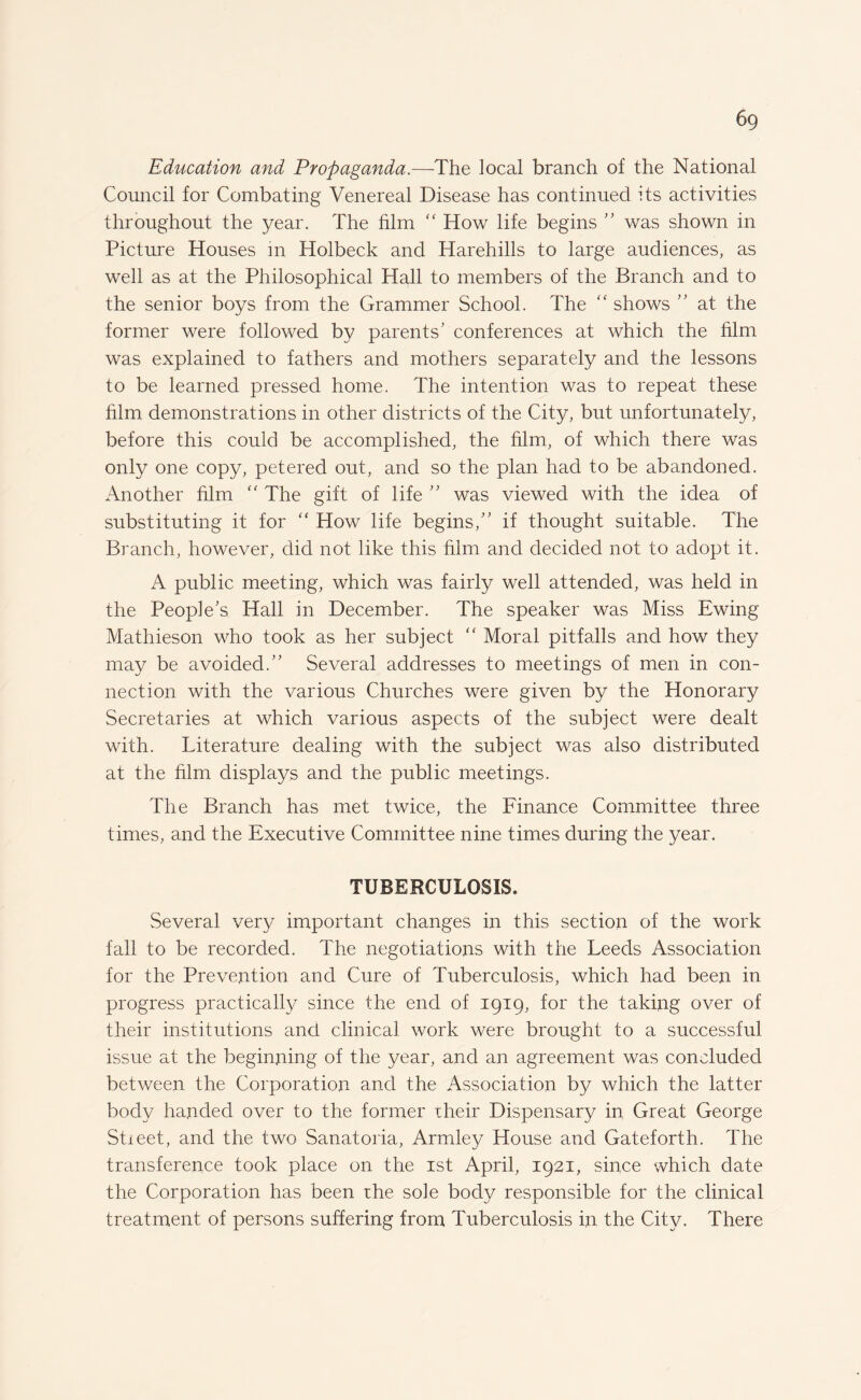 Education and Propaganda.—The local branch of the National Council for Combating Venereal Disease has continued its activities throughout the year. The film “ How life begins  was shown in Picture Houses in Holbeck and Harehills to large audiences, as well as at the Philosophical Hall to members of the Branch and to the senior boys from the Grammer School. The “ shows  at the former were followed by parents' conferences at which the him was explained to fathers and mothers separately and the lessons to be learned pressed home. The intention was to repeat these him demonstrations in other districts of the City, but unfortunately, before this could be accomplished, the him, of which there was only one copy, petered out, and so the plan had to be abandoned. Another him “ The gift of life ” was viewed with the idea of substituting it for “ How life begins, if thought suitable. The Branch, however, did not like this him and decided not to adopt it. A public meeting, which was fairly well attended, was held in the People's Hall in December. The speaker was Miss Ewing Mathieson who took as her subject “ Moral pitfalls and how they may be avoided. Several addresses to meetings of men in con¬ nection with the various Churches were given by the Honorary Secretaries at which various aspects of the subject were dealt with. Literature dealing with the subject was also distributed at the him displays and the public meetings. The Branch has met twice, the Finance Committee three times, and the Executive Committee nine times during the year. TUBERCULOSIS. Several very important changes in this section of the work fall to be recorded. The negotiations with the Leeds Association for the Prevention and Cure of Tuberculosis, which had been in progress practically since the end of 1919, for the taking over of their institutions and clinical work were brought to a successful issue at the beginning of the year, and an agreement was concluded between the Corporation and the Association by which the latter body handed over to the former their Dispensary in. Great George Stieet, and the two Sanatoria, Armley House and Gateforth. The transference took place on the 1st April, 1921, since which date the Corporation has been the sole body responsible for the clinical treatment of persons suffering from Tuberculosis in the City. There